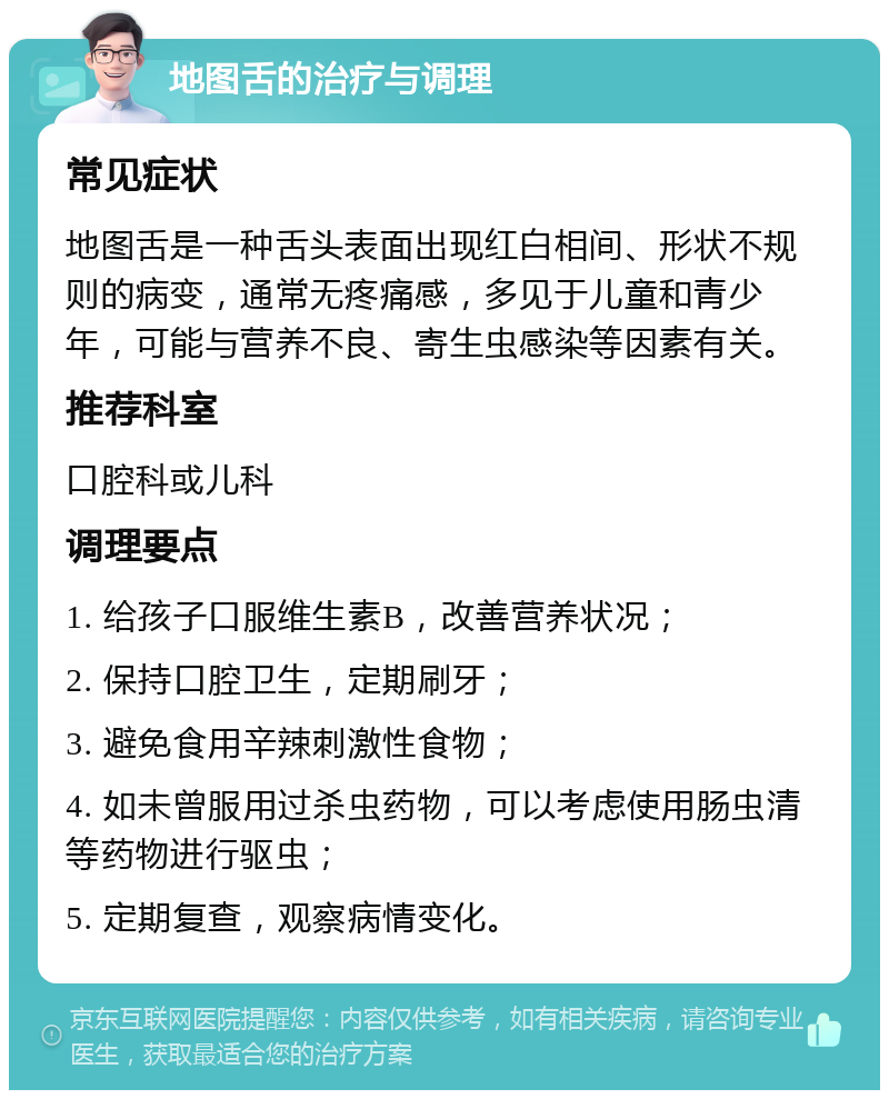 地图舌的治疗与调理 常见症状 地图舌是一种舌头表面出现红白相间、形状不规则的病变，通常无疼痛感，多见于儿童和青少年，可能与营养不良、寄生虫感染等因素有关。 推荐科室 口腔科或儿科 调理要点 1. 给孩子口服维生素B，改善营养状况； 2. 保持口腔卫生，定期刷牙； 3. 避免食用辛辣刺激性食物； 4. 如未曾服用过杀虫药物，可以考虑使用肠虫清等药物进行驱虫； 5. 定期复查，观察病情变化。