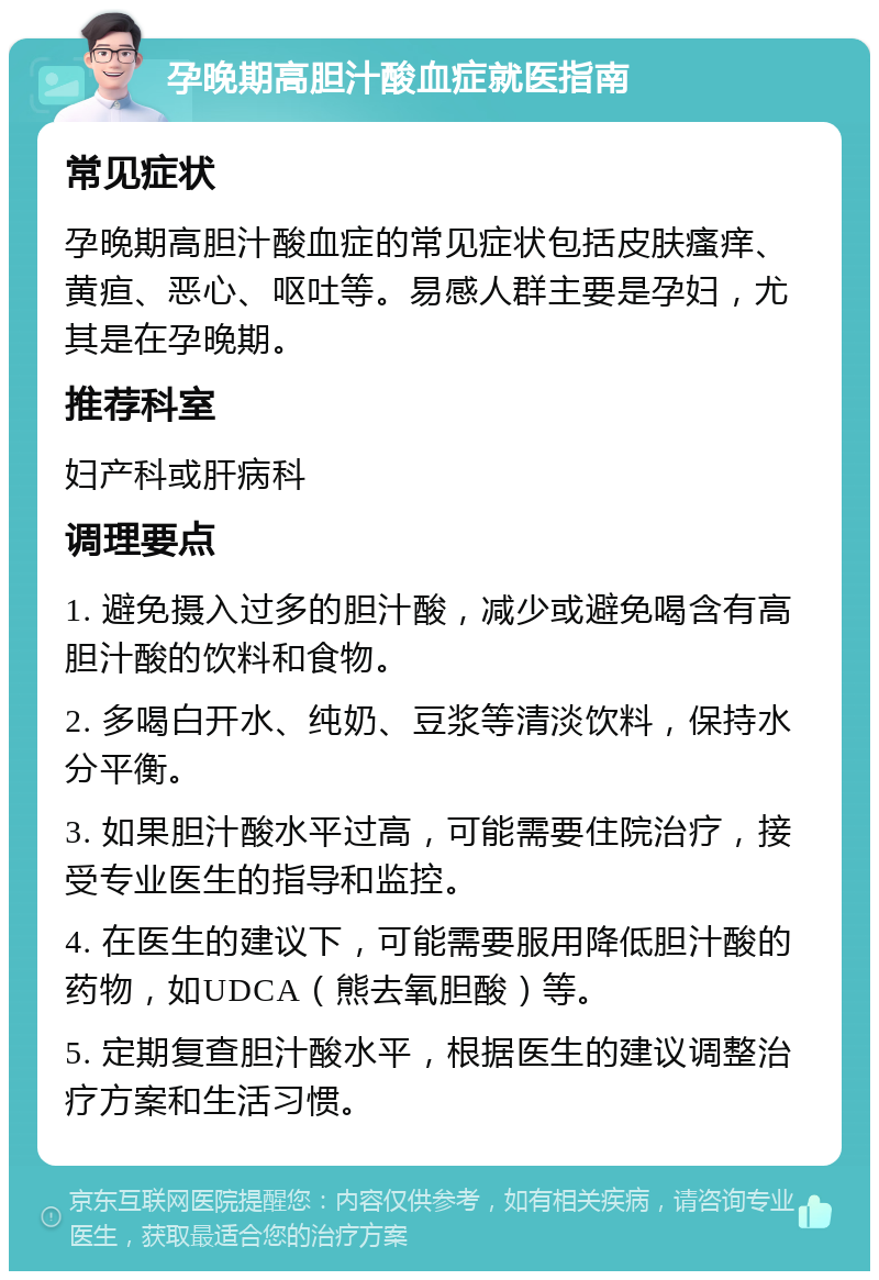 孕晚期高胆汁酸血症就医指南 常见症状 孕晚期高胆汁酸血症的常见症状包括皮肤瘙痒、黄疸、恶心、呕吐等。易感人群主要是孕妇，尤其是在孕晚期。 推荐科室 妇产科或肝病科 调理要点 1. 避免摄入过多的胆汁酸，减少或避免喝含有高胆汁酸的饮料和食物。 2. 多喝白开水、纯奶、豆浆等清淡饮料，保持水分平衡。 3. 如果胆汁酸水平过高，可能需要住院治疗，接受专业医生的指导和监控。 4. 在医生的建议下，可能需要服用降低胆汁酸的药物，如UDCA（熊去氧胆酸）等。 5. 定期复查胆汁酸水平，根据医生的建议调整治疗方案和生活习惯。