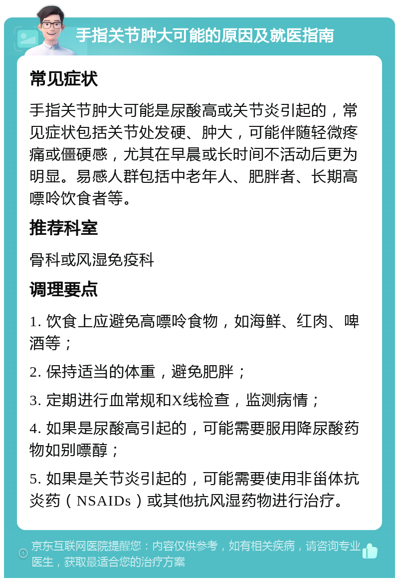 手指关节肿大可能的原因及就医指南 常见症状 手指关节肿大可能是尿酸高或关节炎引起的，常见症状包括关节处发硬、肿大，可能伴随轻微疼痛或僵硬感，尤其在早晨或长时间不活动后更为明显。易感人群包括中老年人、肥胖者、长期高嘌呤饮食者等。 推荐科室 骨科或风湿免疫科 调理要点 1. 饮食上应避免高嘌呤食物，如海鲜、红肉、啤酒等； 2. 保持适当的体重，避免肥胖； 3. 定期进行血常规和X线检查，监测病情； 4. 如果是尿酸高引起的，可能需要服用降尿酸药物如别嘌醇； 5. 如果是关节炎引起的，可能需要使用非甾体抗炎药（NSAIDs）或其他抗风湿药物进行治疗。