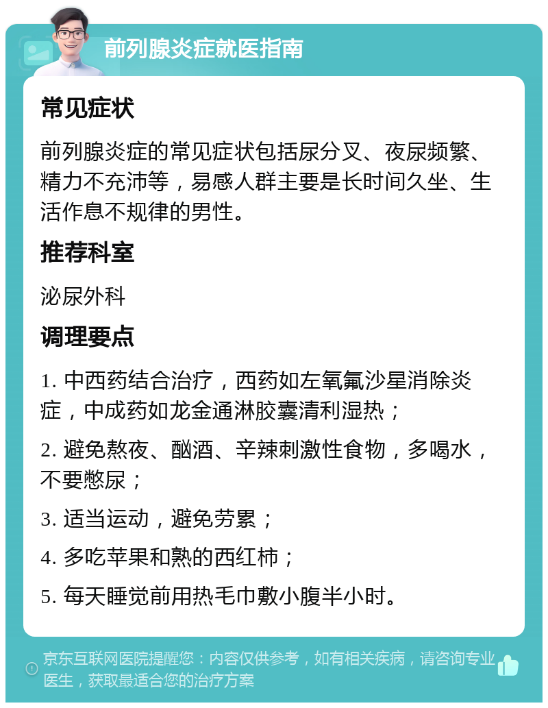 前列腺炎症就医指南 常见症状 前列腺炎症的常见症状包括尿分叉、夜尿频繁、精力不充沛等，易感人群主要是长时间久坐、生活作息不规律的男性。 推荐科室 泌尿外科 调理要点 1. 中西药结合治疗，西药如左氧氟沙星消除炎症，中成药如龙金通淋胶囊清利湿热； 2. 避免熬夜、酗酒、辛辣刺激性食物，多喝水，不要憋尿； 3. 适当运动，避免劳累； 4. 多吃苹果和熟的西红柿； 5. 每天睡觉前用热毛巾敷小腹半小时。