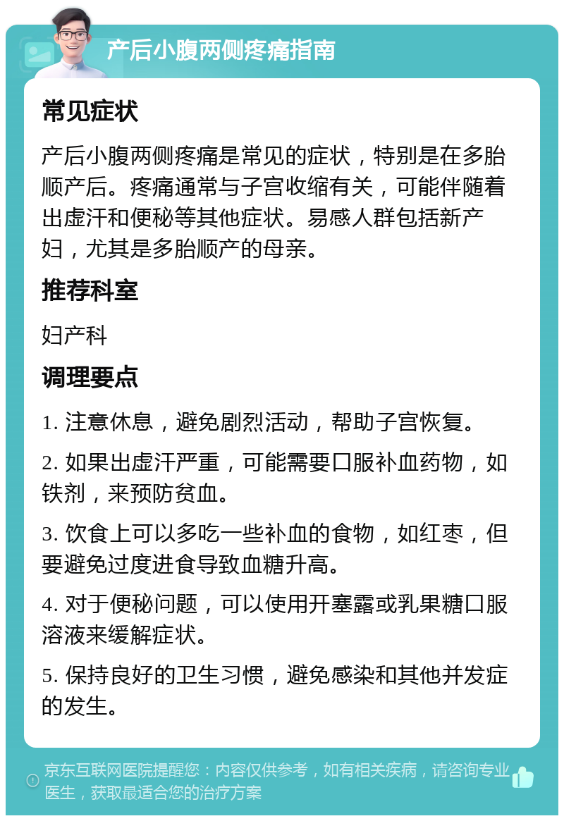 产后小腹两侧疼痛指南 常见症状 产后小腹两侧疼痛是常见的症状，特别是在多胎顺产后。疼痛通常与子宫收缩有关，可能伴随着出虚汗和便秘等其他症状。易感人群包括新产妇，尤其是多胎顺产的母亲。 推荐科室 妇产科 调理要点 1. 注意休息，避免剧烈活动，帮助子宫恢复。 2. 如果出虚汗严重，可能需要口服补血药物，如铁剂，来预防贫血。 3. 饮食上可以多吃一些补血的食物，如红枣，但要避免过度进食导致血糖升高。 4. 对于便秘问题，可以使用开塞露或乳果糖口服溶液来缓解症状。 5. 保持良好的卫生习惯，避免感染和其他并发症的发生。