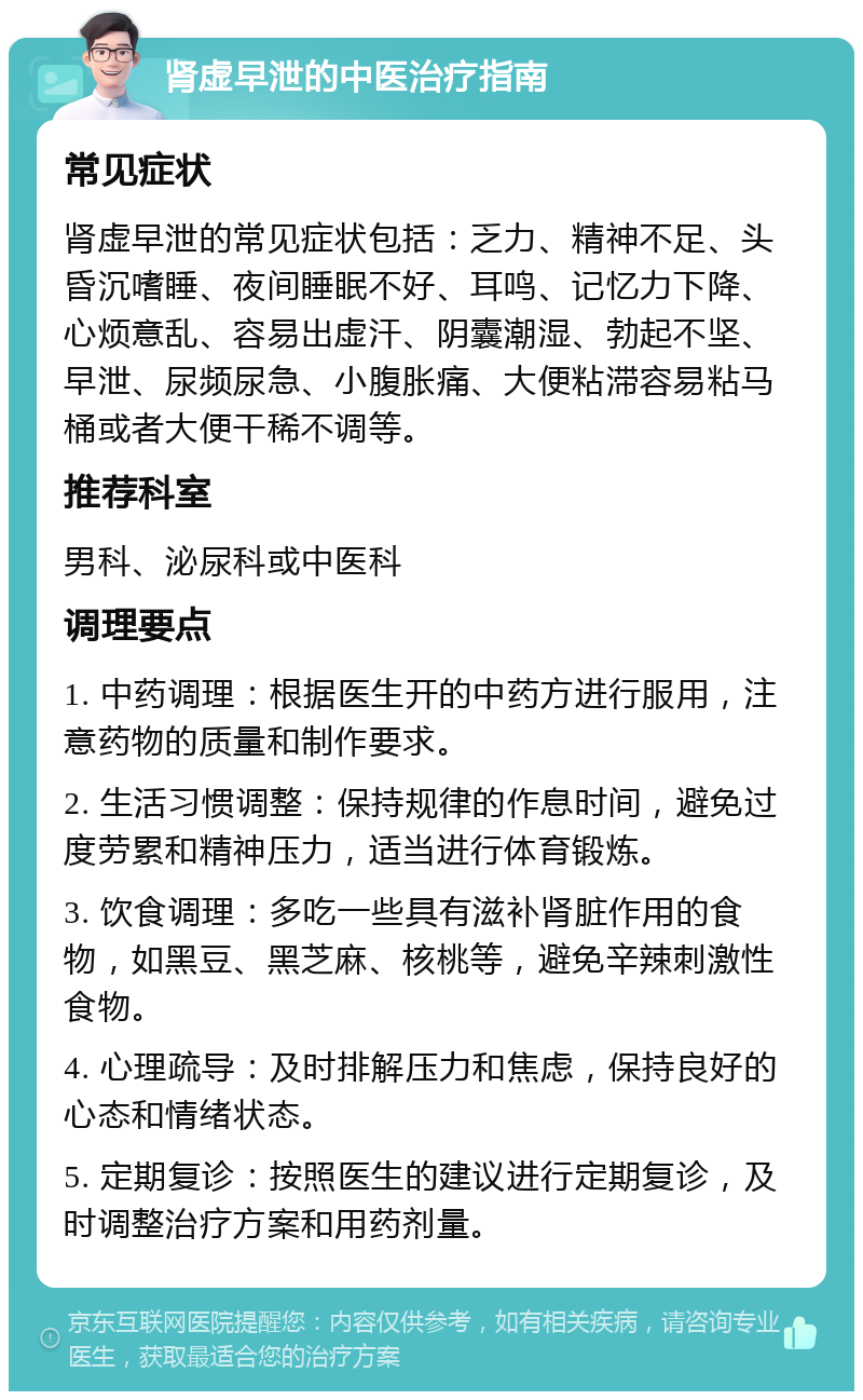 肾虚早泄的中医治疗指南 常见症状 肾虚早泄的常见症状包括：乏力、精神不足、头昏沉嗜睡、夜间睡眠不好、耳鸣、记忆力下降、心烦意乱、容易出虚汗、阴囊潮湿、勃起不坚、早泄、尿频尿急、小腹胀痛、大便粘滞容易粘马桶或者大便干稀不调等。 推荐科室 男科、泌尿科或中医科 调理要点 1. 中药调理：根据医生开的中药方进行服用，注意药物的质量和制作要求。 2. 生活习惯调整：保持规律的作息时间，避免过度劳累和精神压力，适当进行体育锻炼。 3. 饮食调理：多吃一些具有滋补肾脏作用的食物，如黑豆、黑芝麻、核桃等，避免辛辣刺激性食物。 4. 心理疏导：及时排解压力和焦虑，保持良好的心态和情绪状态。 5. 定期复诊：按照医生的建议进行定期复诊，及时调整治疗方案和用药剂量。