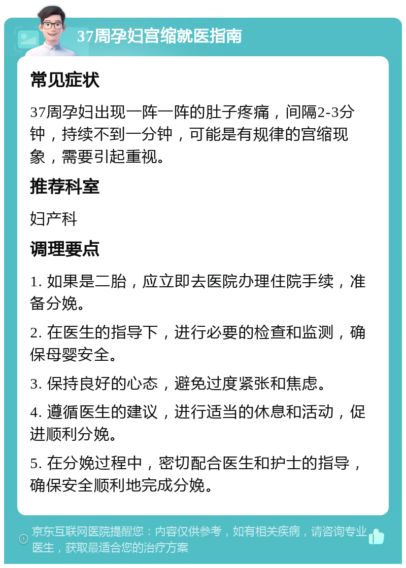 37周孕妇宫缩就医指南 常见症状 37周孕妇出现一阵一阵的肚子疼痛，间隔2-3分钟，持续不到一分钟，可能是有规律的宫缩现象，需要引起重视。 推荐科室 妇产科 调理要点 1. 如果是二胎，应立即去医院办理住院手续，准备分娩。 2. 在医生的指导下，进行必要的检查和监测，确保母婴安全。 3. 保持良好的心态，避免过度紧张和焦虑。 4. 遵循医生的建议，进行适当的休息和活动，促进顺利分娩。 5. 在分娩过程中，密切配合医生和护士的指导，确保安全顺利地完成分娩。