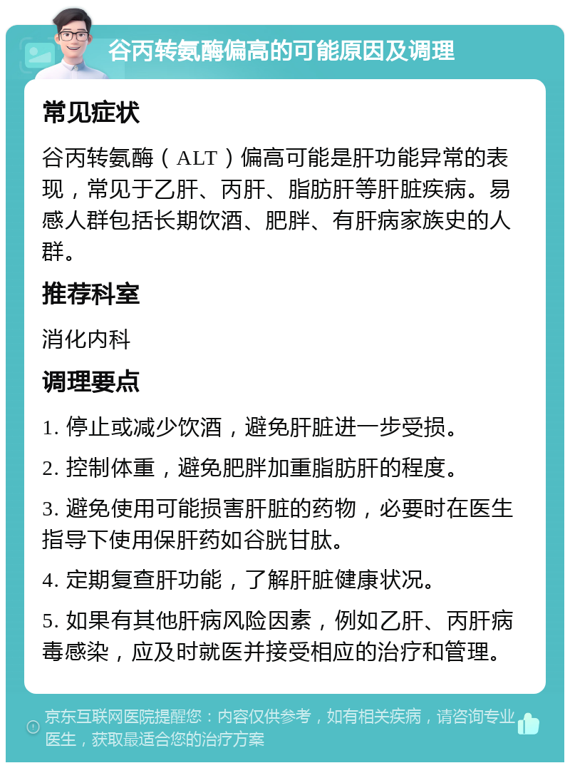 谷丙转氨酶偏高的可能原因及调理 常见症状 谷丙转氨酶（ALT）偏高可能是肝功能异常的表现，常见于乙肝、丙肝、脂肪肝等肝脏疾病。易感人群包括长期饮酒、肥胖、有肝病家族史的人群。 推荐科室 消化内科 调理要点 1. 停止或减少饮酒，避免肝脏进一步受损。 2. 控制体重，避免肥胖加重脂肪肝的程度。 3. 避免使用可能损害肝脏的药物，必要时在医生指导下使用保肝药如谷胱甘肽。 4. 定期复查肝功能，了解肝脏健康状况。 5. 如果有其他肝病风险因素，例如乙肝、丙肝病毒感染，应及时就医并接受相应的治疗和管理。