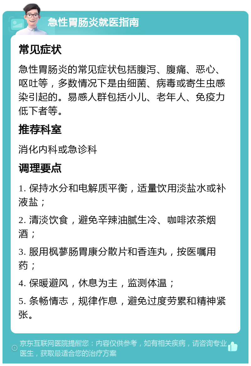 急性胃肠炎就医指南 常见症状 急性胃肠炎的常见症状包括腹泻、腹痛、恶心、呕吐等，多数情况下是由细菌、病毒或寄生虫感染引起的。易感人群包括小儿、老年人、免疫力低下者等。 推荐科室 消化内科或急诊科 调理要点 1. 保持水分和电解质平衡，适量饮用淡盐水或补液盐； 2. 清淡饮食，避免辛辣油腻生冷、咖啡浓茶烟酒； 3. 服用枫蓼肠胃康分散片和香连丸，按医嘱用药； 4. 保暖避风，休息为主，监测体温； 5. 条畅情志，规律作息，避免过度劳累和精神紧张。