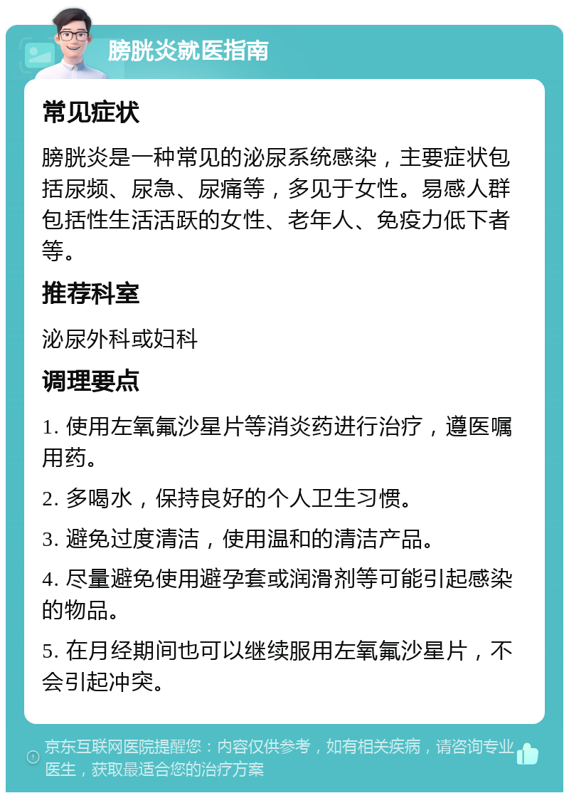 膀胱炎就医指南 常见症状 膀胱炎是一种常见的泌尿系统感染，主要症状包括尿频、尿急、尿痛等，多见于女性。易感人群包括性生活活跃的女性、老年人、免疫力低下者等。 推荐科室 泌尿外科或妇科 调理要点 1. 使用左氧氟沙星片等消炎药进行治疗，遵医嘱用药。 2. 多喝水，保持良好的个人卫生习惯。 3. 避免过度清洁，使用温和的清洁产品。 4. 尽量避免使用避孕套或润滑剂等可能引起感染的物品。 5. 在月经期间也可以继续服用左氧氟沙星片，不会引起冲突。