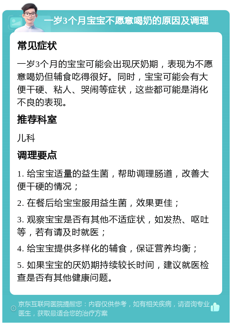 一岁3个月宝宝不愿意喝奶的原因及调理 常见症状 一岁3个月的宝宝可能会出现厌奶期，表现为不愿意喝奶但辅食吃得很好。同时，宝宝可能会有大便干硬、粘人、哭闹等症状，这些都可能是消化不良的表现。 推荐科室 儿科 调理要点 1. 给宝宝适量的益生菌，帮助调理肠道，改善大便干硬的情况； 2. 在餐后给宝宝服用益生菌，效果更佳； 3. 观察宝宝是否有其他不适症状，如发热、呕吐等，若有请及时就医； 4. 给宝宝提供多样化的辅食，保证营养均衡； 5. 如果宝宝的厌奶期持续较长时间，建议就医检查是否有其他健康问题。