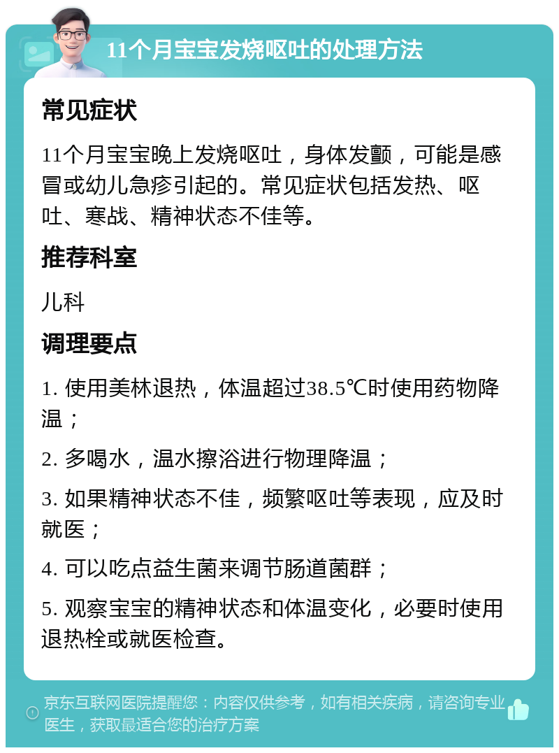 11个月宝宝发烧呕吐的处理方法 常见症状 11个月宝宝晚上发烧呕吐，身体发颤，可能是感冒或幼儿急疹引起的。常见症状包括发热、呕吐、寒战、精神状态不佳等。 推荐科室 儿科 调理要点 1. 使用美林退热，体温超过38.5℃时使用药物降温； 2. 多喝水，温水擦浴进行物理降温； 3. 如果精神状态不佳，频繁呕吐等表现，应及时就医； 4. 可以吃点益生菌来调节肠道菌群； 5. 观察宝宝的精神状态和体温变化，必要时使用退热栓或就医检查。