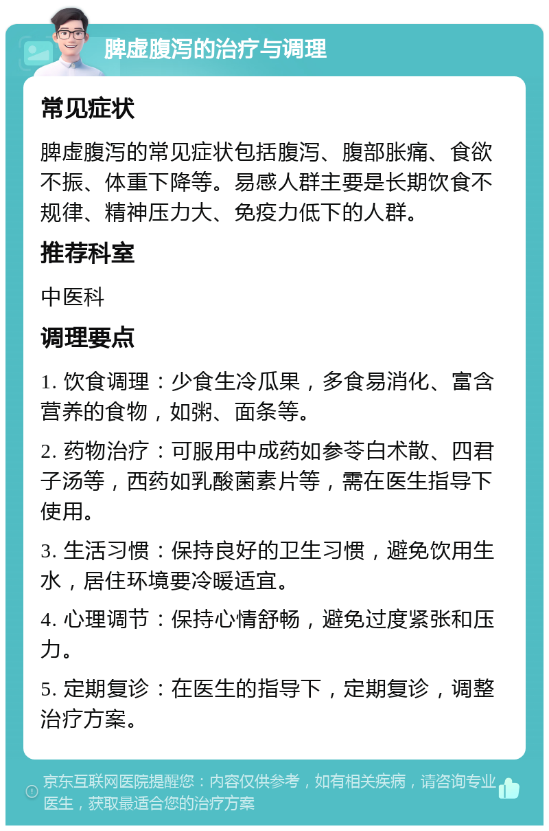 脾虚腹泻的治疗与调理 常见症状 脾虚腹泻的常见症状包括腹泻、腹部胀痛、食欲不振、体重下降等。易感人群主要是长期饮食不规律、精神压力大、免疫力低下的人群。 推荐科室 中医科 调理要点 1. 饮食调理：少食生冷瓜果，多食易消化、富含营养的食物，如粥、面条等。 2. 药物治疗：可服用中成药如参苓白术散、四君子汤等，西药如乳酸菌素片等，需在医生指导下使用。 3. 生活习惯：保持良好的卫生习惯，避免饮用生水，居住环境要冷暖适宜。 4. 心理调节：保持心情舒畅，避免过度紧张和压力。 5. 定期复诊：在医生的指导下，定期复诊，调整治疗方案。