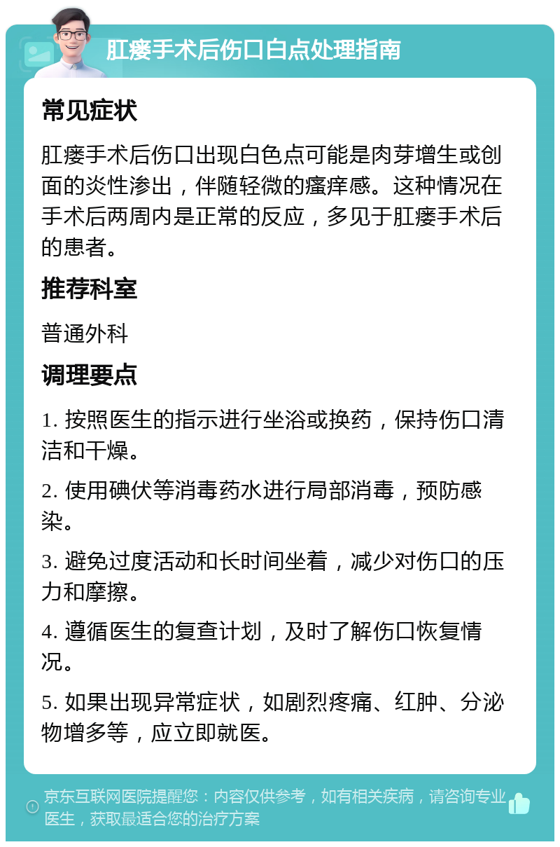 肛瘘手术后伤口白点处理指南 常见症状 肛瘘手术后伤口出现白色点可能是肉芽增生或创面的炎性渗出，伴随轻微的瘙痒感。这种情况在手术后两周内是正常的反应，多见于肛瘘手术后的患者。 推荐科室 普通外科 调理要点 1. 按照医生的指示进行坐浴或换药，保持伤口清洁和干燥。 2. 使用碘伏等消毒药水进行局部消毒，预防感染。 3. 避免过度活动和长时间坐着，减少对伤口的压力和摩擦。 4. 遵循医生的复查计划，及时了解伤口恢复情况。 5. 如果出现异常症状，如剧烈疼痛、红肿、分泌物增多等，应立即就医。