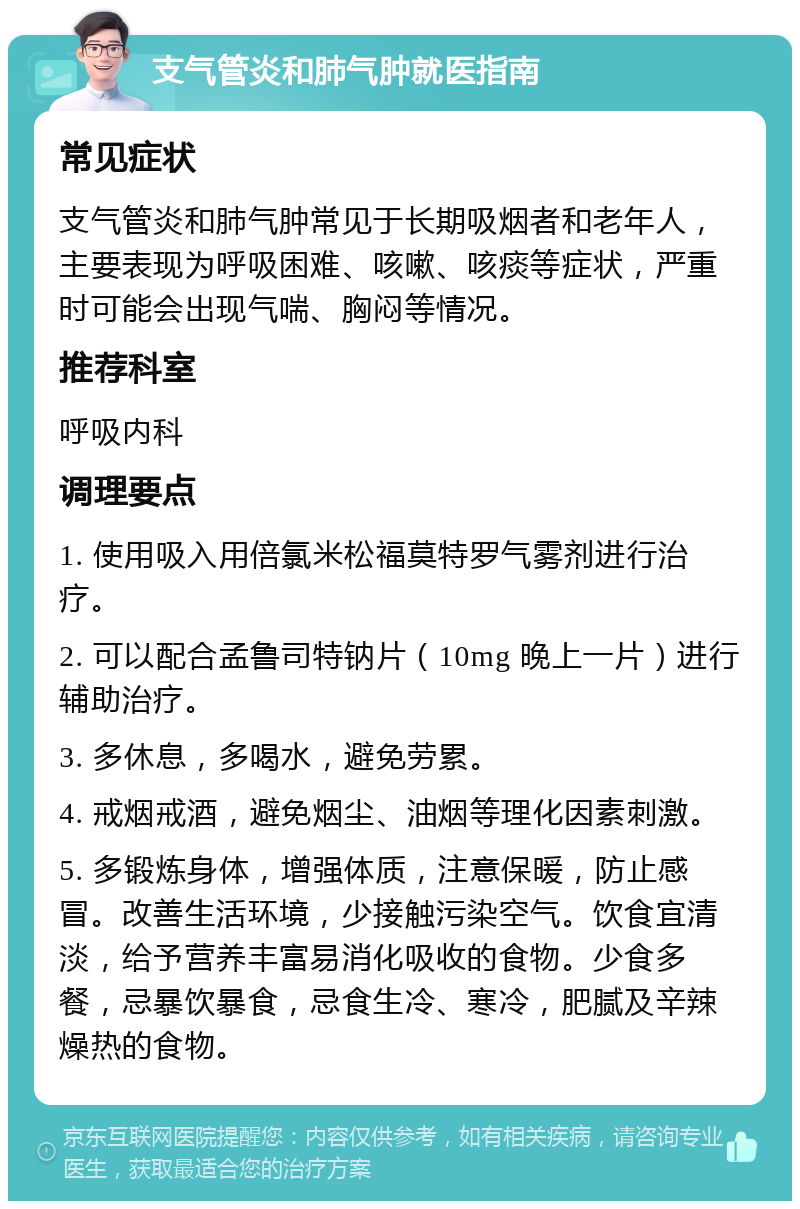 支气管炎和肺气肿就医指南 常见症状 支气管炎和肺气肿常见于长期吸烟者和老年人，主要表现为呼吸困难、咳嗽、咳痰等症状，严重时可能会出现气喘、胸闷等情况。 推荐科室 呼吸内科 调理要点 1. 使用吸入用倍氯米松福莫特罗气雾剂进行治疗。 2. 可以配合孟鲁司特钠片（10mg 晚上一片）进行辅助治疗。 3. 多休息，多喝水，避免劳累。 4. 戒烟戒酒，避免烟尘、油烟等理化因素刺激。 5. 多锻炼身体，增强体质，注意保暖，防止感冒。改善生活环境，少接触污染空气。饮食宜清淡，给予营养丰富易消化吸收的食物。少食多餐，忌暴饮暴食，忌食生冷、寒冷，肥腻及辛辣燥热的食物。