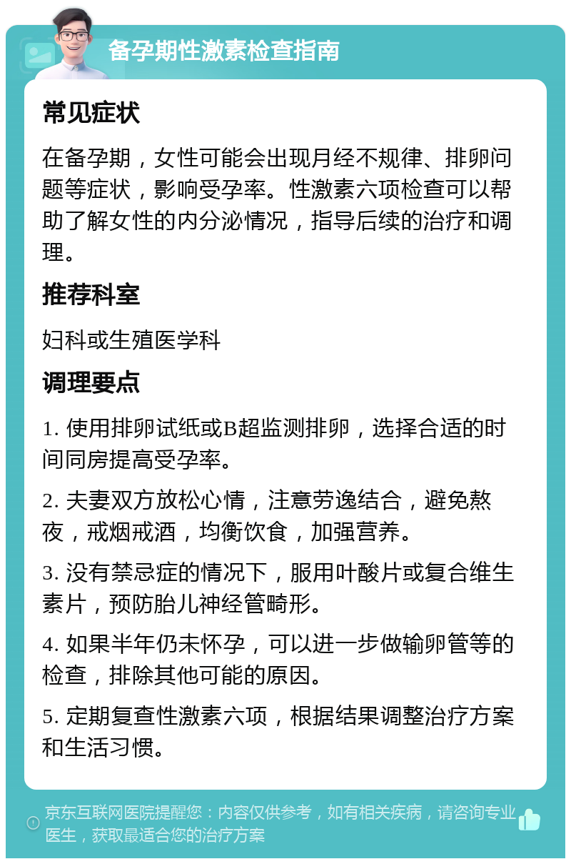 备孕期性激素检查指南 常见症状 在备孕期，女性可能会出现月经不规律、排卵问题等症状，影响受孕率。性激素六项检查可以帮助了解女性的内分泌情况，指导后续的治疗和调理。 推荐科室 妇科或生殖医学科 调理要点 1. 使用排卵试纸或B超监测排卵，选择合适的时间同房提高受孕率。 2. 夫妻双方放松心情，注意劳逸结合，避免熬夜，戒烟戒酒，均衡饮食，加强营养。 3. 没有禁忌症的情况下，服用叶酸片或复合维生素片，预防胎儿神经管畸形。 4. 如果半年仍未怀孕，可以进一步做输卵管等的检查，排除其他可能的原因。 5. 定期复查性激素六项，根据结果调整治疗方案和生活习惯。