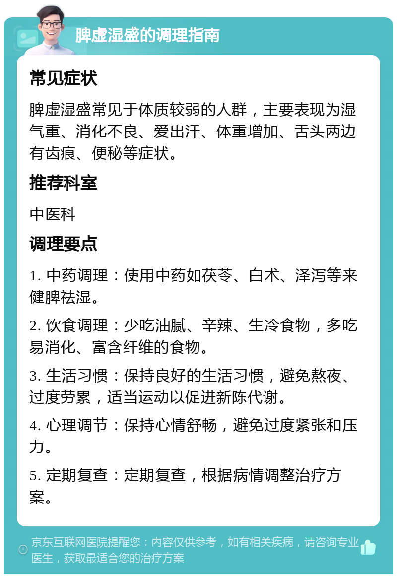 脾虚湿盛的调理指南 常见症状 脾虚湿盛常见于体质较弱的人群，主要表现为湿气重、消化不良、爱出汗、体重增加、舌头两边有齿痕、便秘等症状。 推荐科室 中医科 调理要点 1. 中药调理：使用中药如茯苓、白术、泽泻等来健脾祛湿。 2. 饮食调理：少吃油腻、辛辣、生冷食物，多吃易消化、富含纤维的食物。 3. 生活习惯：保持良好的生活习惯，避免熬夜、过度劳累，适当运动以促进新陈代谢。 4. 心理调节：保持心情舒畅，避免过度紧张和压力。 5. 定期复查：定期复查，根据病情调整治疗方案。