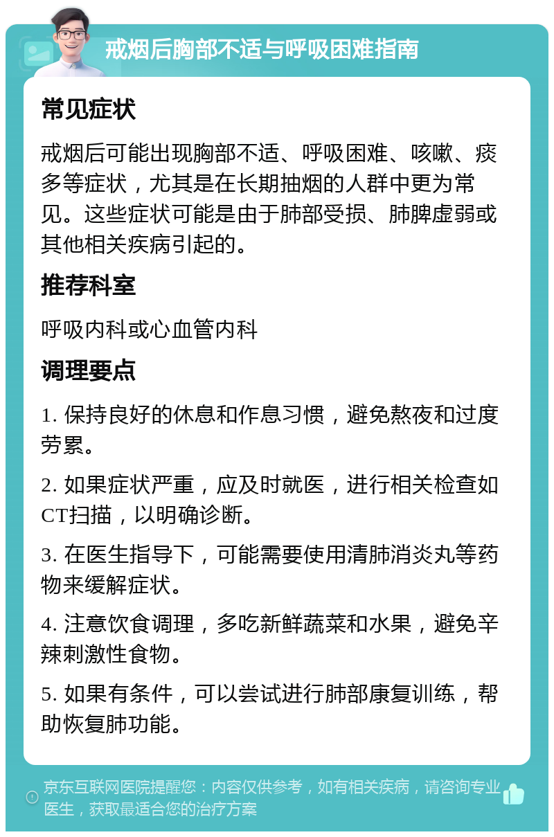 戒烟后胸部不适与呼吸困难指南 常见症状 戒烟后可能出现胸部不适、呼吸困难、咳嗽、痰多等症状，尤其是在长期抽烟的人群中更为常见。这些症状可能是由于肺部受损、肺脾虚弱或其他相关疾病引起的。 推荐科室 呼吸内科或心血管内科 调理要点 1. 保持良好的休息和作息习惯，避免熬夜和过度劳累。 2. 如果症状严重，应及时就医，进行相关检查如CT扫描，以明确诊断。 3. 在医生指导下，可能需要使用清肺消炎丸等药物来缓解症状。 4. 注意饮食调理，多吃新鲜蔬菜和水果，避免辛辣刺激性食物。 5. 如果有条件，可以尝试进行肺部康复训练，帮助恢复肺功能。