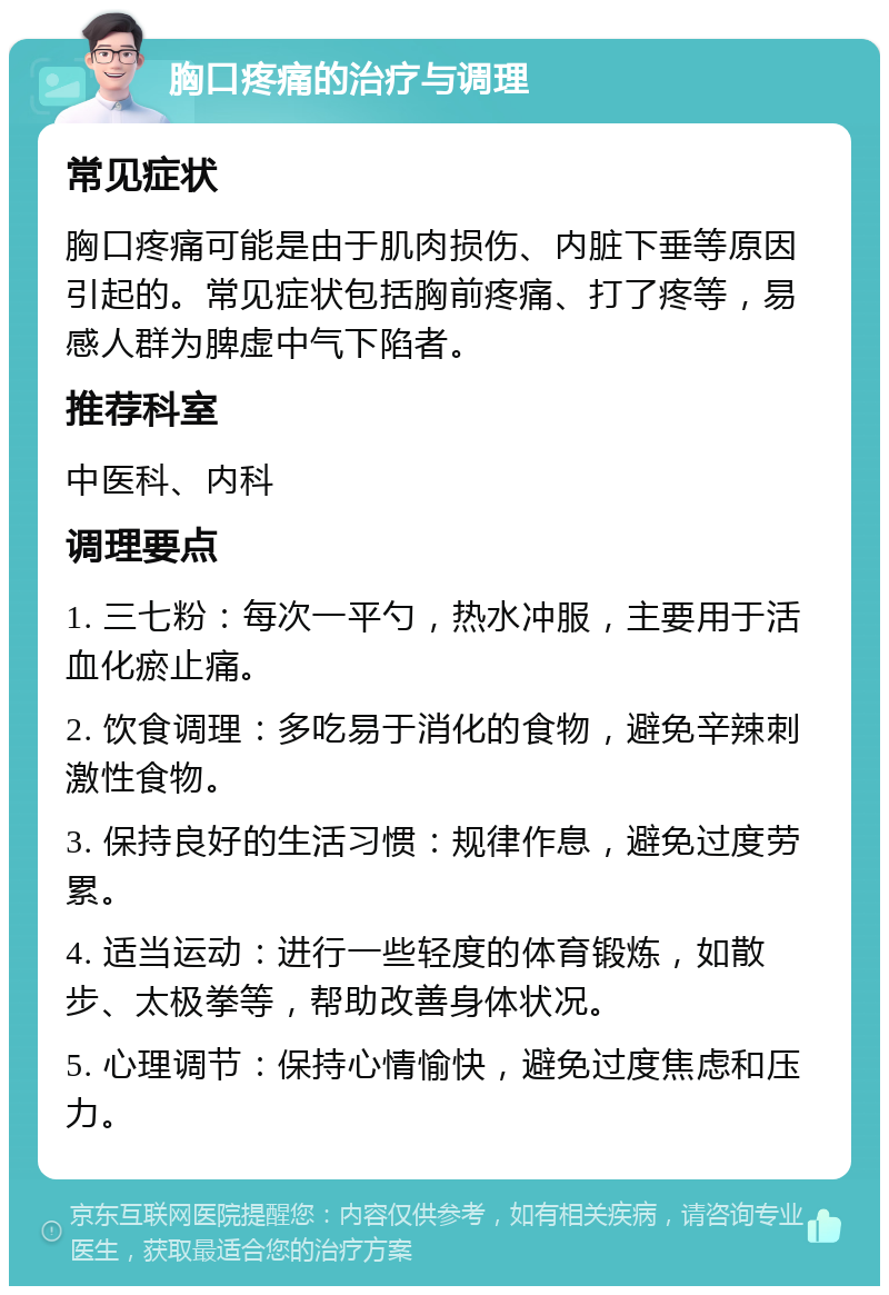 胸口疼痛的治疗与调理 常见症状 胸口疼痛可能是由于肌肉损伤、内脏下垂等原因引起的。常见症状包括胸前疼痛、打了疼等，易感人群为脾虚中气下陷者。 推荐科室 中医科、内科 调理要点 1. 三七粉：每次一平勺，热水冲服，主要用于活血化瘀止痛。 2. 饮食调理：多吃易于消化的食物，避免辛辣刺激性食物。 3. 保持良好的生活习惯：规律作息，避免过度劳累。 4. 适当运动：进行一些轻度的体育锻炼，如散步、太极拳等，帮助改善身体状况。 5. 心理调节：保持心情愉快，避免过度焦虑和压力。