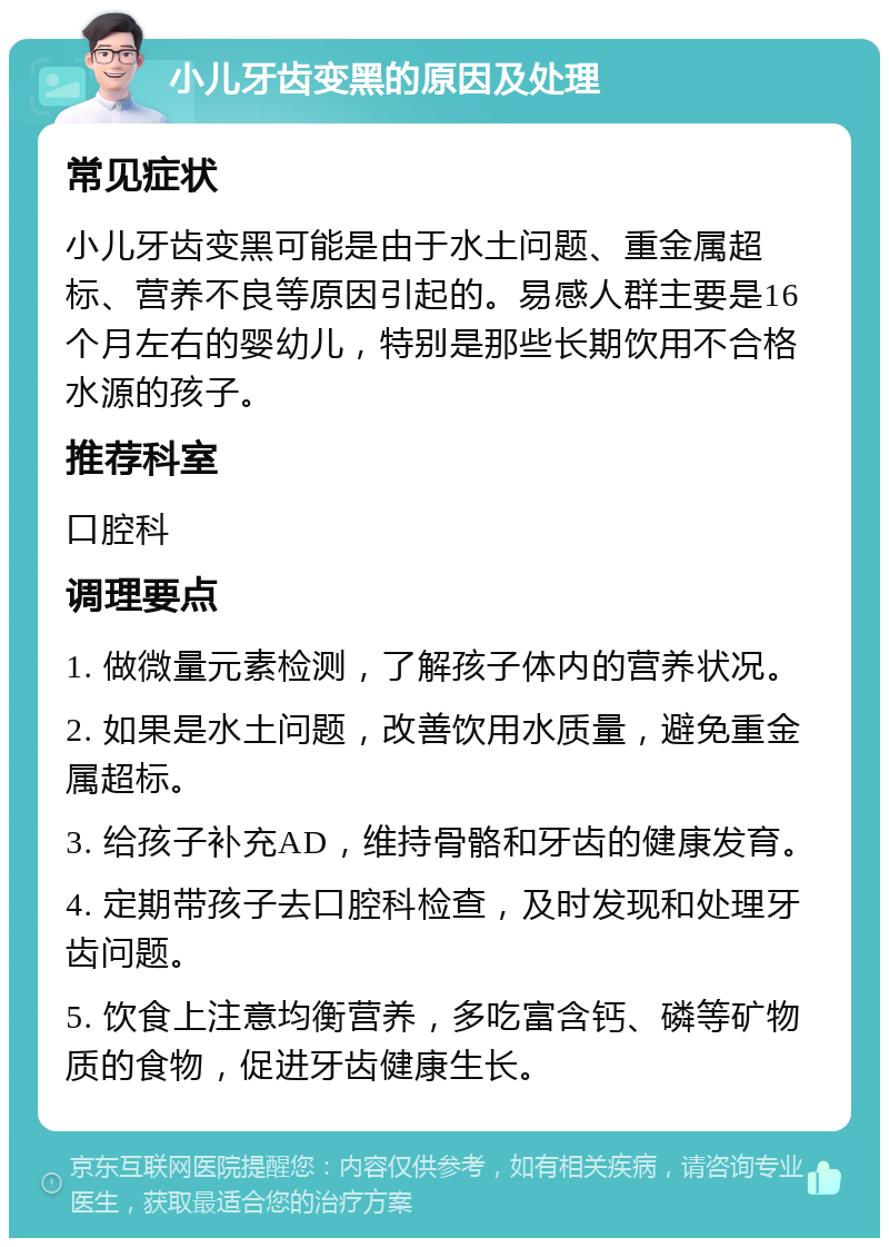 小儿牙齿变黑的原因及处理 常见症状 小儿牙齿变黑可能是由于水土问题、重金属超标、营养不良等原因引起的。易感人群主要是16个月左右的婴幼儿，特别是那些长期饮用不合格水源的孩子。 推荐科室 口腔科 调理要点 1. 做微量元素检测，了解孩子体内的营养状况。 2. 如果是水土问题，改善饮用水质量，避免重金属超标。 3. 给孩子补充AD，维持骨骼和牙齿的健康发育。 4. 定期带孩子去口腔科检查，及时发现和处理牙齿问题。 5. 饮食上注意均衡营养，多吃富含钙、磷等矿物质的食物，促进牙齿健康生长。