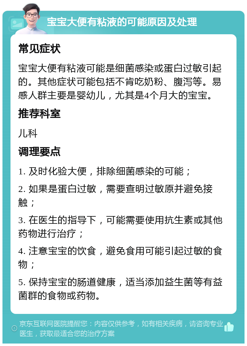 宝宝大便有粘液的可能原因及处理 常见症状 宝宝大便有粘液可能是细菌感染或蛋白过敏引起的。其他症状可能包括不肯吃奶粉、腹泻等。易感人群主要是婴幼儿，尤其是4个月大的宝宝。 推荐科室 儿科 调理要点 1. 及时化验大便，排除细菌感染的可能； 2. 如果是蛋白过敏，需要查明过敏原并避免接触； 3. 在医生的指导下，可能需要使用抗生素或其他药物进行治疗； 4. 注意宝宝的饮食，避免食用可能引起过敏的食物； 5. 保持宝宝的肠道健康，适当添加益生菌等有益菌群的食物或药物。