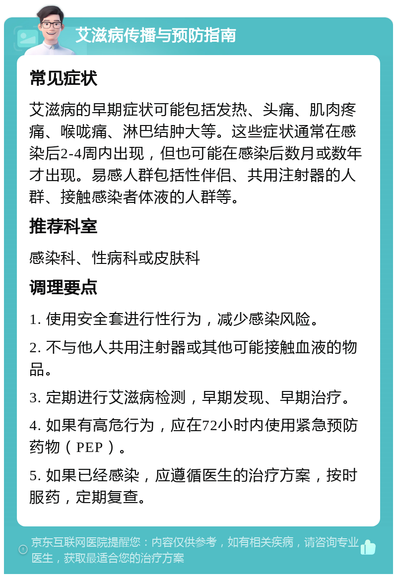 艾滋病传播与预防指南 常见症状 艾滋病的早期症状可能包括发热、头痛、肌肉疼痛、喉咙痛、淋巴结肿大等。这些症状通常在感染后2-4周内出现，但也可能在感染后数月或数年才出现。易感人群包括性伴侣、共用注射器的人群、接触感染者体液的人群等。 推荐科室 感染科、性病科或皮肤科 调理要点 1. 使用安全套进行性行为，减少感染风险。 2. 不与他人共用注射器或其他可能接触血液的物品。 3. 定期进行艾滋病检测，早期发现、早期治疗。 4. 如果有高危行为，应在72小时内使用紧急预防药物（PEP）。 5. 如果已经感染，应遵循医生的治疗方案，按时服药，定期复查。