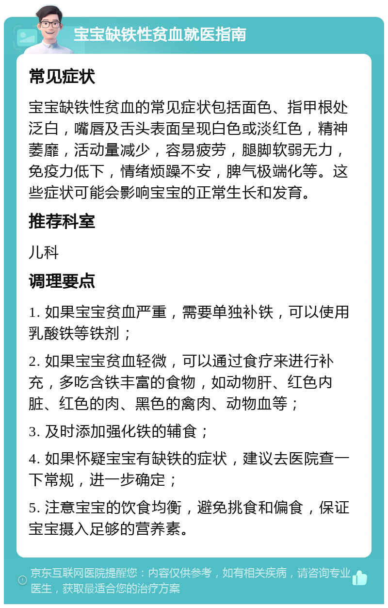 宝宝缺铁性贫血就医指南 常见症状 宝宝缺铁性贫血的常见症状包括面色、指甲根处泛白，嘴唇及舌头表面呈现白色或淡红色，精神萎靡，活动量减少，容易疲劳，腿脚软弱无力，免疫力低下，情绪烦躁不安，脾气极端化等。这些症状可能会影响宝宝的正常生长和发育。 推荐科室 儿科 调理要点 1. 如果宝宝贫血严重，需要单独补铁，可以使用乳酸铁等铁剂； 2. 如果宝宝贫血轻微，可以通过食疗来进行补充，多吃含铁丰富的食物，如动物肝、红色内脏、红色的肉、黑色的禽肉、动物血等； 3. 及时添加强化铁的辅食； 4. 如果怀疑宝宝有缺铁的症状，建议去医院查一下常规，进一步确定； 5. 注意宝宝的饮食均衡，避免挑食和偏食，保证宝宝摄入足够的营养素。