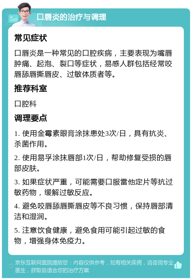 口唇炎的治疗与调理 常见症状 口唇炎是一种常见的口腔疾病，主要表现为嘴唇肿痛、起泡、裂口等症状，易感人群包括经常咬唇舔唇撕唇皮、过敏体质者等。 推荐科室 口腔科 调理要点 1. 使用金霉素眼膏涂抹患处3次/日，具有抗炎、杀菌作用。 2. 使用易孚涂抹唇部1次/日，帮助修复受损的唇部皮肤。 3. 如果症状严重，可能需要口服雷他定片等抗过敏药物，缓解过敏反应。 4. 避免咬唇舔唇撕唇皮等不良习惯，保持唇部清洁和湿润。 5. 注意饮食健康，避免食用可能引起过敏的食物，增强身体免疫力。