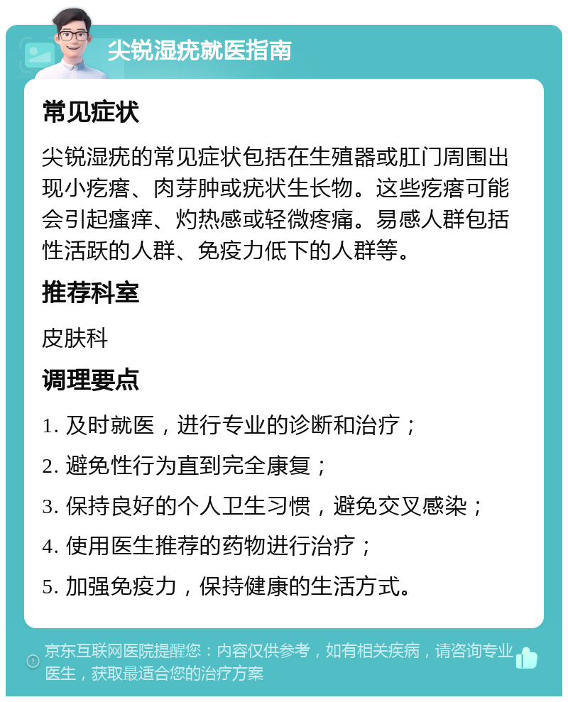 尖锐湿疣就医指南 常见症状 尖锐湿疣的常见症状包括在生殖器或肛门周围出现小疙瘩、肉芽肿或疣状生长物。这些疙瘩可能会引起瘙痒、灼热感或轻微疼痛。易感人群包括性活跃的人群、免疫力低下的人群等。 推荐科室 皮肤科 调理要点 1. 及时就医，进行专业的诊断和治疗； 2. 避免性行为直到完全康复； 3. 保持良好的个人卫生习惯，避免交叉感染； 4. 使用医生推荐的药物进行治疗； 5. 加强免疫力，保持健康的生活方式。