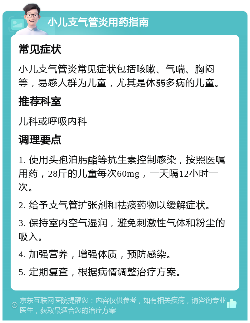 小儿支气管炎用药指南 常见症状 小儿支气管炎常见症状包括咳嗽、气喘、胸闷等，易感人群为儿童，尤其是体弱多病的儿童。 推荐科室 儿科或呼吸内科 调理要点 1. 使用头孢泊肟酯等抗生素控制感染，按照医嘱用药，28斤的儿童每次60mg，一天隔12小时一次。 2. 给予支气管扩张剂和祛痰药物以缓解症状。 3. 保持室内空气湿润，避免刺激性气体和粉尘的吸入。 4. 加强营养，增强体质，预防感染。 5. 定期复查，根据病情调整治疗方案。