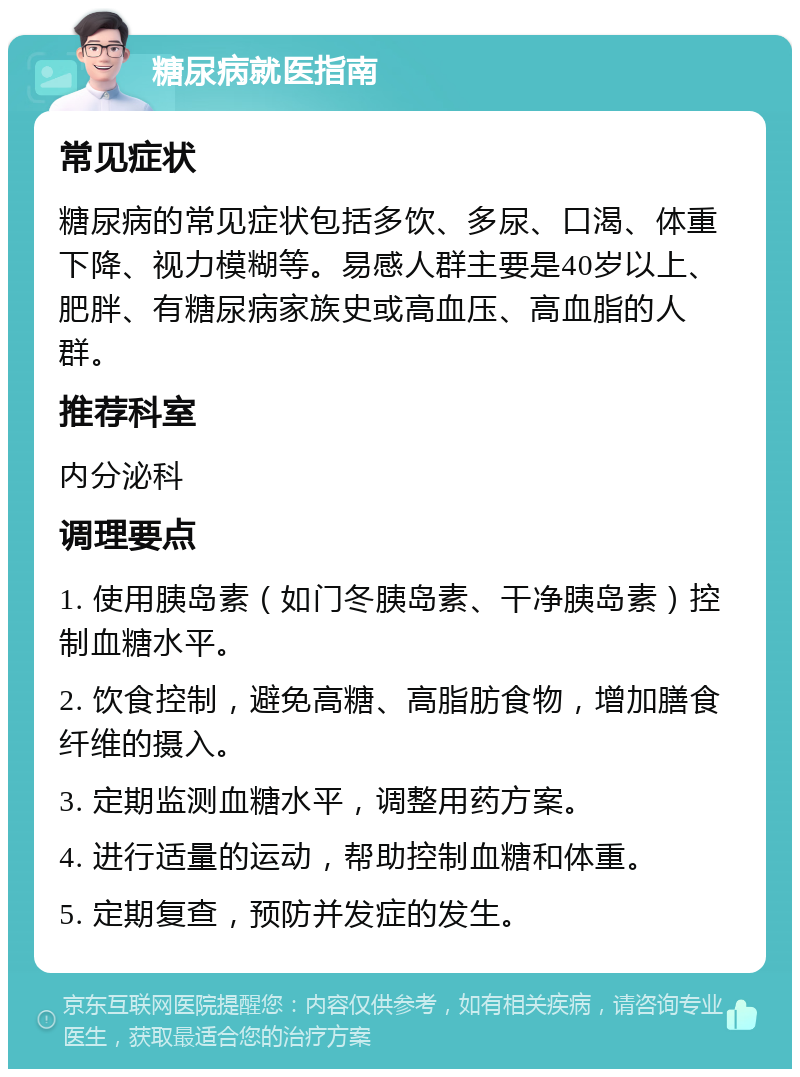 糖尿病就医指南 常见症状 糖尿病的常见症状包括多饮、多尿、口渴、体重下降、视力模糊等。易感人群主要是40岁以上、肥胖、有糖尿病家族史或高血压、高血脂的人群。 推荐科室 内分泌科 调理要点 1. 使用胰岛素（如门冬胰岛素、干净胰岛素）控制血糖水平。 2. 饮食控制，避免高糖、高脂肪食物，增加膳食纤维的摄入。 3. 定期监测血糖水平，调整用药方案。 4. 进行适量的运动，帮助控制血糖和体重。 5. 定期复查，预防并发症的发生。