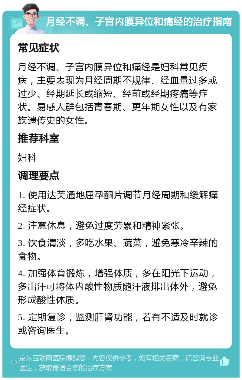 月经不调、子宫内膜异位和痛经的治疗指南 常见症状 月经不调、子宫内膜异位和痛经是妇科常见疾病，主要表现为月经周期不规律、经血量过多或过少、经期延长或缩短、经前或经期疼痛等症状。易感人群包括青春期、更年期女性以及有家族遗传史的女性。 推荐科室 妇科 调理要点 1. 使用达芙通地屈孕酮片调节月经周期和缓解痛经症状。 2. 注意休息，避免过度劳累和精神紧张。 3. 饮食清淡，多吃水果、蔬菜，避免寒冷辛辣的食物。 4. 加强体育锻炼，增强体质，多在阳光下运动，多出汗可将体内酸性物质随汗液排出体外，避免形成酸性体质。 5. 定期复诊，监测肝肾功能，若有不适及时就诊或咨询医生。