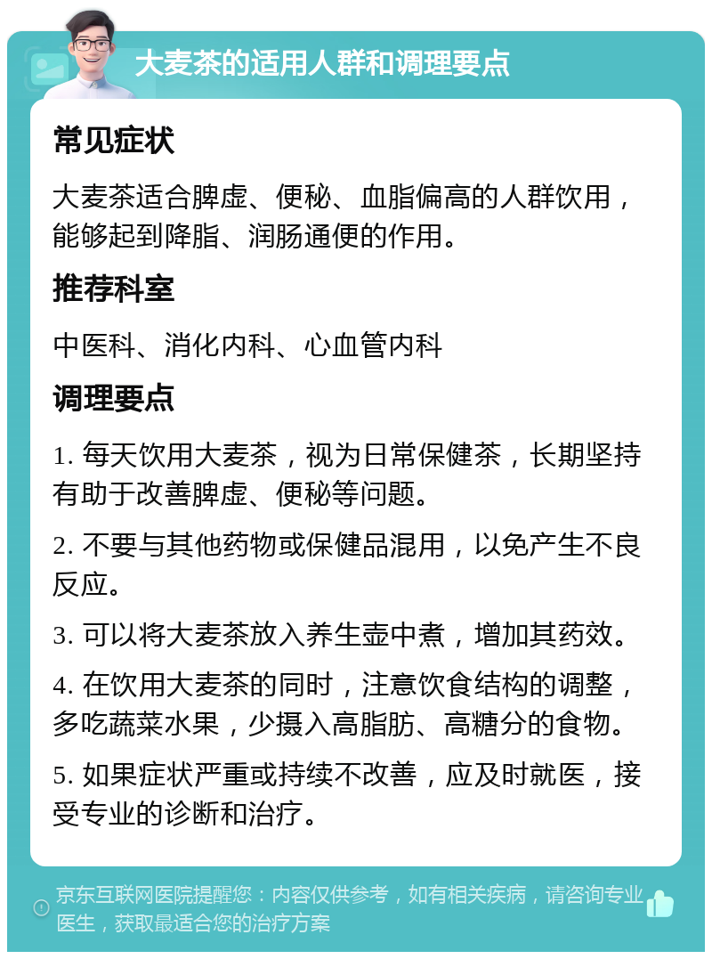 大麦茶的适用人群和调理要点 常见症状 大麦茶适合脾虚、便秘、血脂偏高的人群饮用，能够起到降脂、润肠通便的作用。 推荐科室 中医科、消化内科、心血管内科 调理要点 1. 每天饮用大麦茶，视为日常保健茶，长期坚持有助于改善脾虚、便秘等问题。 2. 不要与其他药物或保健品混用，以免产生不良反应。 3. 可以将大麦茶放入养生壶中煮，增加其药效。 4. 在饮用大麦茶的同时，注意饮食结构的调整，多吃蔬菜水果，少摄入高脂肪、高糖分的食物。 5. 如果症状严重或持续不改善，应及时就医，接受专业的诊断和治疗。