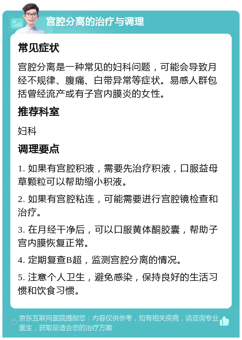 宫腔分离的治疗与调理 常见症状 宫腔分离是一种常见的妇科问题，可能会导致月经不规律、腹痛、白带异常等症状。易感人群包括曾经流产或有子宫内膜炎的女性。 推荐科室 妇科 调理要点 1. 如果有宫腔积液，需要先治疗积液，口服益母草颗粒可以帮助缩小积液。 2. 如果有宫腔粘连，可能需要进行宫腔镜检查和治疗。 3. 在月经干净后，可以口服黄体酮胶囊，帮助子宫内膜恢复正常。 4. 定期复查B超，监测宫腔分离的情况。 5. 注意个人卫生，避免感染，保持良好的生活习惯和饮食习惯。