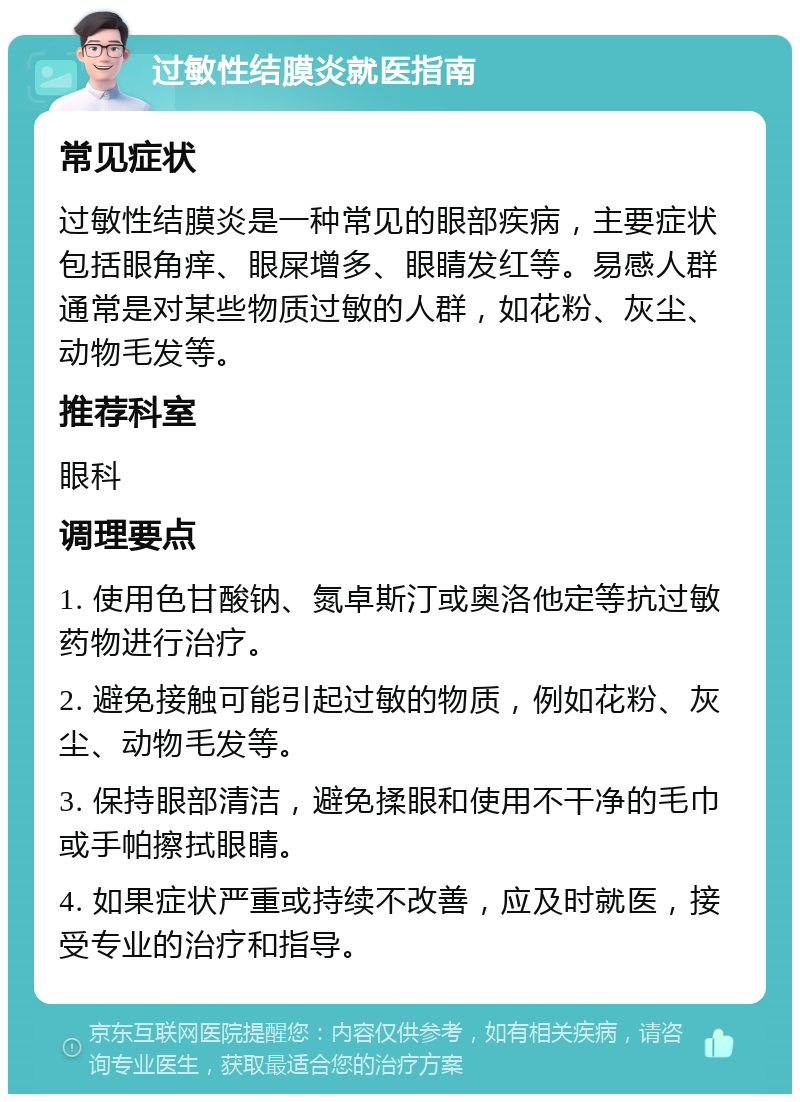 过敏性结膜炎就医指南 常见症状 过敏性结膜炎是一种常见的眼部疾病，主要症状包括眼角痒、眼屎增多、眼睛发红等。易感人群通常是对某些物质过敏的人群，如花粉、灰尘、动物毛发等。 推荐科室 眼科 调理要点 1. 使用色甘酸钠、氮卓斯汀或奥洛他定等抗过敏药物进行治疗。 2. 避免接触可能引起过敏的物质，例如花粉、灰尘、动物毛发等。 3. 保持眼部清洁，避免揉眼和使用不干净的毛巾或手帕擦拭眼睛。 4. 如果症状严重或持续不改善，应及时就医，接受专业的治疗和指导。