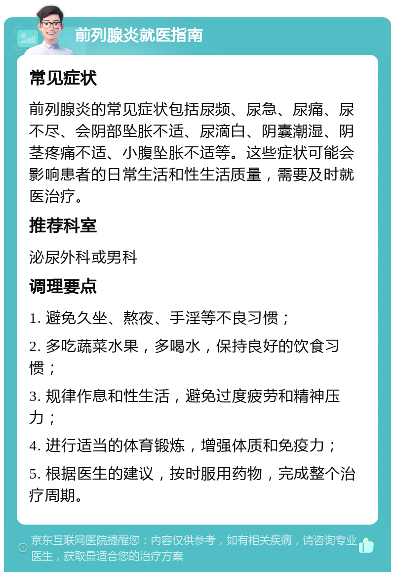 前列腺炎就医指南 常见症状 前列腺炎的常见症状包括尿频、尿急、尿痛、尿不尽、会阴部坠胀不适、尿滴白、阴囊潮湿、阴茎疼痛不适、小腹坠胀不适等。这些症状可能会影响患者的日常生活和性生活质量，需要及时就医治疗。 推荐科室 泌尿外科或男科 调理要点 1. 避免久坐、熬夜、手淫等不良习惯； 2. 多吃蔬菜水果，多喝水，保持良好的饮食习惯； 3. 规律作息和性生活，避免过度疲劳和精神压力； 4. 进行适当的体育锻炼，增强体质和免疫力； 5. 根据医生的建议，按时服用药物，完成整个治疗周期。