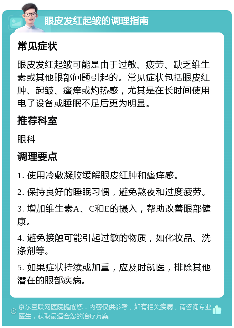 眼皮发红起皱的调理指南 常见症状 眼皮发红起皱可能是由于过敏、疲劳、缺乏维生素或其他眼部问题引起的。常见症状包括眼皮红肿、起皱、瘙痒或灼热感，尤其是在长时间使用电子设备或睡眠不足后更为明显。 推荐科室 眼科 调理要点 1. 使用冷敷凝胶缓解眼皮红肿和瘙痒感。 2. 保持良好的睡眠习惯，避免熬夜和过度疲劳。 3. 增加维生素A、C和E的摄入，帮助改善眼部健康。 4. 避免接触可能引起过敏的物质，如化妆品、洗涤剂等。 5. 如果症状持续或加重，应及时就医，排除其他潜在的眼部疾病。