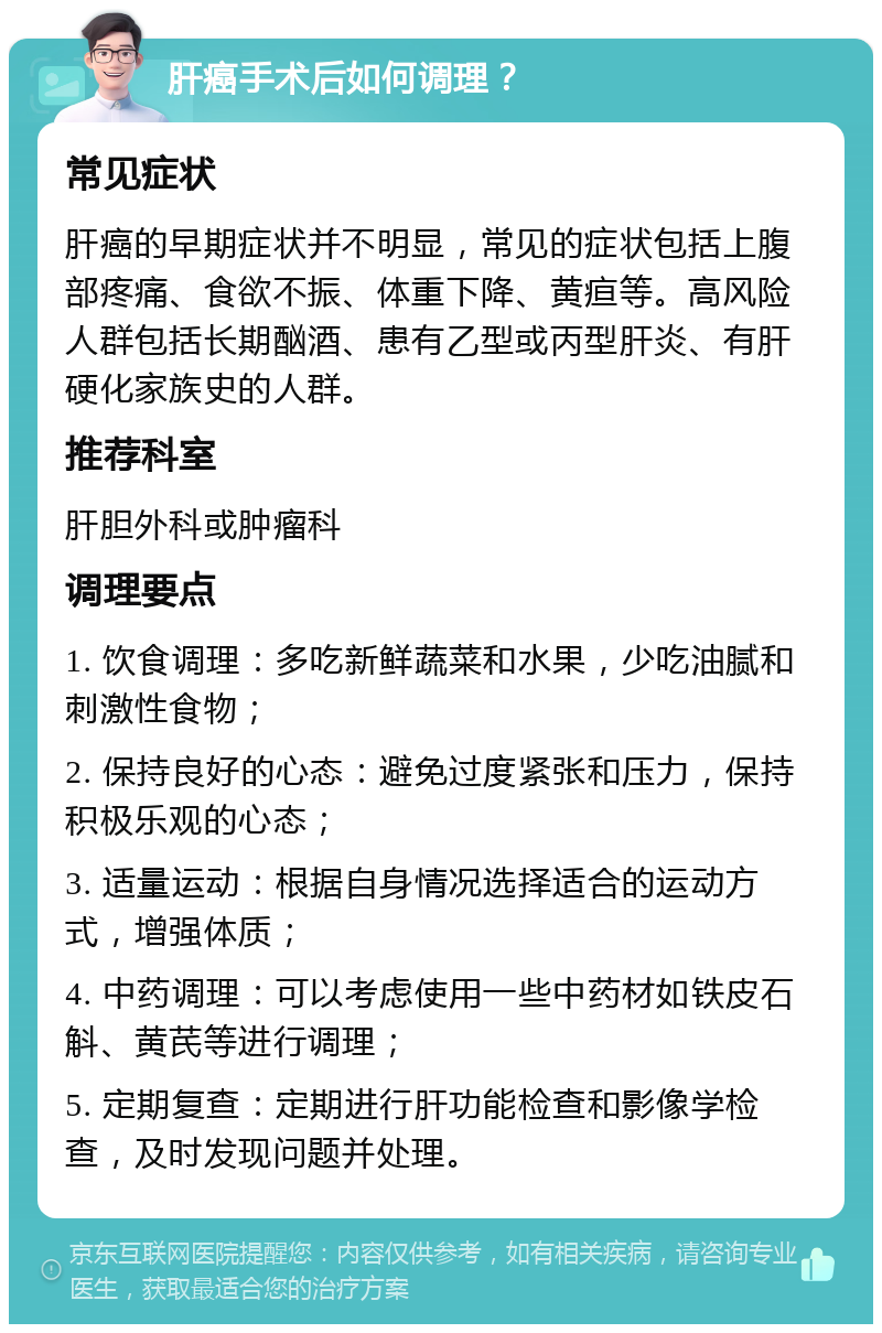 肝癌手术后如何调理？ 常见症状 肝癌的早期症状并不明显，常见的症状包括上腹部疼痛、食欲不振、体重下降、黄疸等。高风险人群包括长期酗酒、患有乙型或丙型肝炎、有肝硬化家族史的人群。 推荐科室 肝胆外科或肿瘤科 调理要点 1. 饮食调理：多吃新鲜蔬菜和水果，少吃油腻和刺激性食物； 2. 保持良好的心态：避免过度紧张和压力，保持积极乐观的心态； 3. 适量运动：根据自身情况选择适合的运动方式，增强体质； 4. 中药调理：可以考虑使用一些中药材如铁皮石斛、黄芪等进行调理； 5. 定期复查：定期进行肝功能检查和影像学检查，及时发现问题并处理。