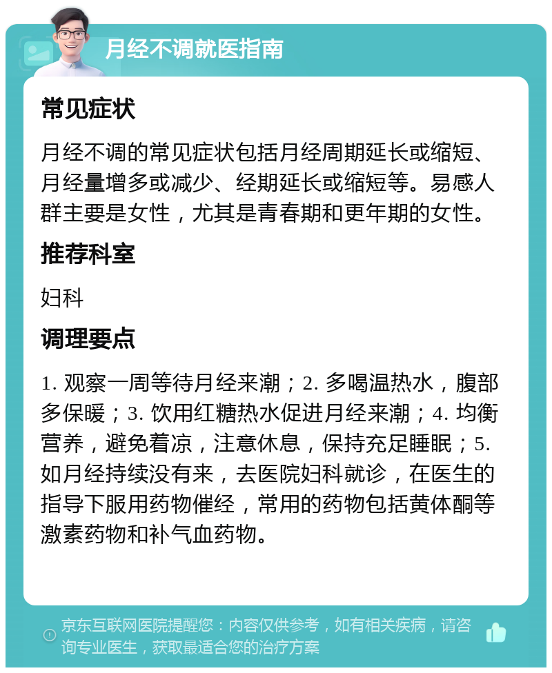 月经不调就医指南 常见症状 月经不调的常见症状包括月经周期延长或缩短、月经量增多或减少、经期延长或缩短等。易感人群主要是女性，尤其是青春期和更年期的女性。 推荐科室 妇科 调理要点 1. 观察一周等待月经来潮；2. 多喝温热水，腹部多保暖；3. 饮用红糖热水促进月经来潮；4. 均衡营养，避免着凉，注意休息，保持充足睡眠；5. 如月经持续没有来，去医院妇科就诊，在医生的指导下服用药物催经，常用的药物包括黄体酮等激素药物和补气血药物。