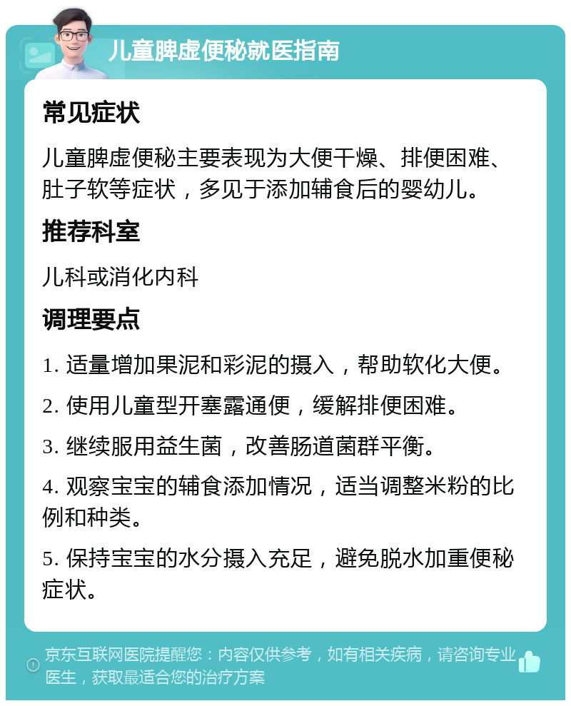 儿童脾虚便秘就医指南 常见症状 儿童脾虚便秘主要表现为大便干燥、排便困难、肚子软等症状，多见于添加辅食后的婴幼儿。 推荐科室 儿科或消化内科 调理要点 1. 适量增加果泥和彩泥的摄入，帮助软化大便。 2. 使用儿童型开塞露通便，缓解排便困难。 3. 继续服用益生菌，改善肠道菌群平衡。 4. 观察宝宝的辅食添加情况，适当调整米粉的比例和种类。 5. 保持宝宝的水分摄入充足，避免脱水加重便秘症状。