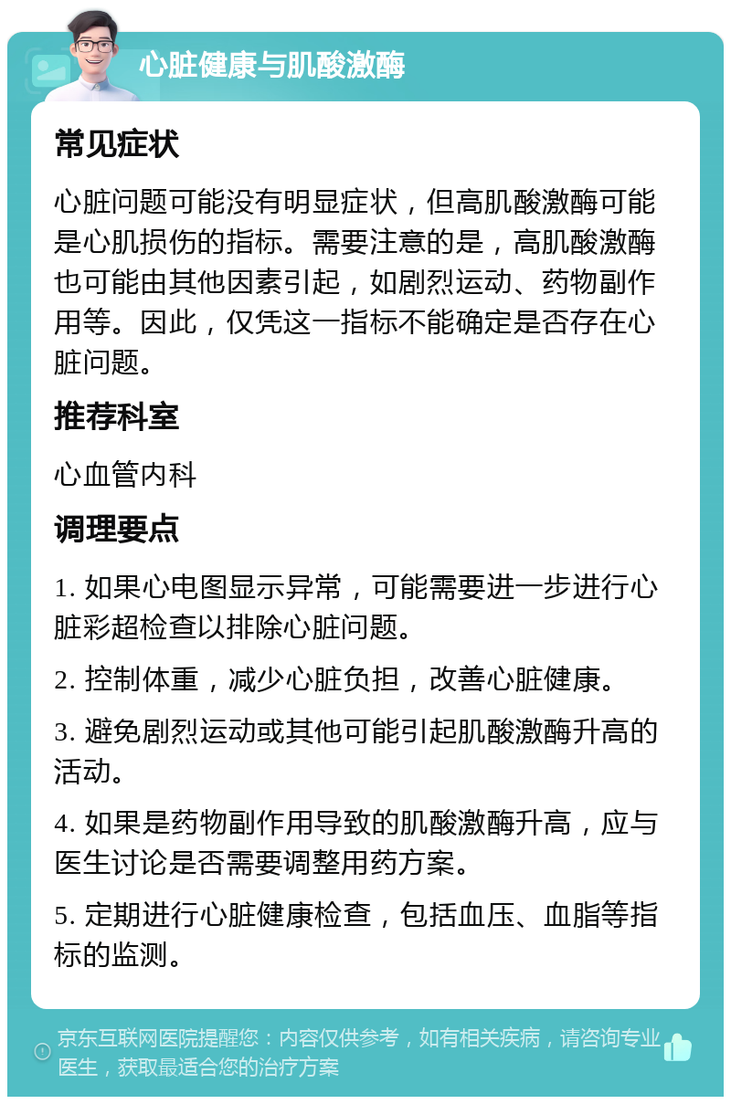 心脏健康与肌酸激酶 常见症状 心脏问题可能没有明显症状，但高肌酸激酶可能是心肌损伤的指标。需要注意的是，高肌酸激酶也可能由其他因素引起，如剧烈运动、药物副作用等。因此，仅凭这一指标不能确定是否存在心脏问题。 推荐科室 心血管内科 调理要点 1. 如果心电图显示异常，可能需要进一步进行心脏彩超检查以排除心脏问题。 2. 控制体重，减少心脏负担，改善心脏健康。 3. 避免剧烈运动或其他可能引起肌酸激酶升高的活动。 4. 如果是药物副作用导致的肌酸激酶升高，应与医生讨论是否需要调整用药方案。 5. 定期进行心脏健康检查，包括血压、血脂等指标的监测。