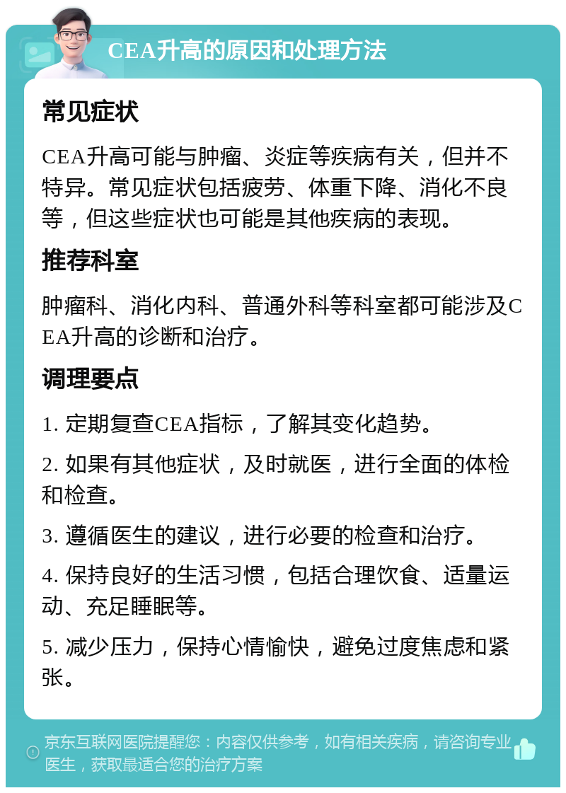 CEA升高的原因和处理方法 常见症状 CEA升高可能与肿瘤、炎症等疾病有关，但并不特异。常见症状包括疲劳、体重下降、消化不良等，但这些症状也可能是其他疾病的表现。 推荐科室 肿瘤科、消化内科、普通外科等科室都可能涉及CEA升高的诊断和治疗。 调理要点 1. 定期复查CEA指标，了解其变化趋势。 2. 如果有其他症状，及时就医，进行全面的体检和检查。 3. 遵循医生的建议，进行必要的检查和治疗。 4. 保持良好的生活习惯，包括合理饮食、适量运动、充足睡眠等。 5. 减少压力，保持心情愉快，避免过度焦虑和紧张。