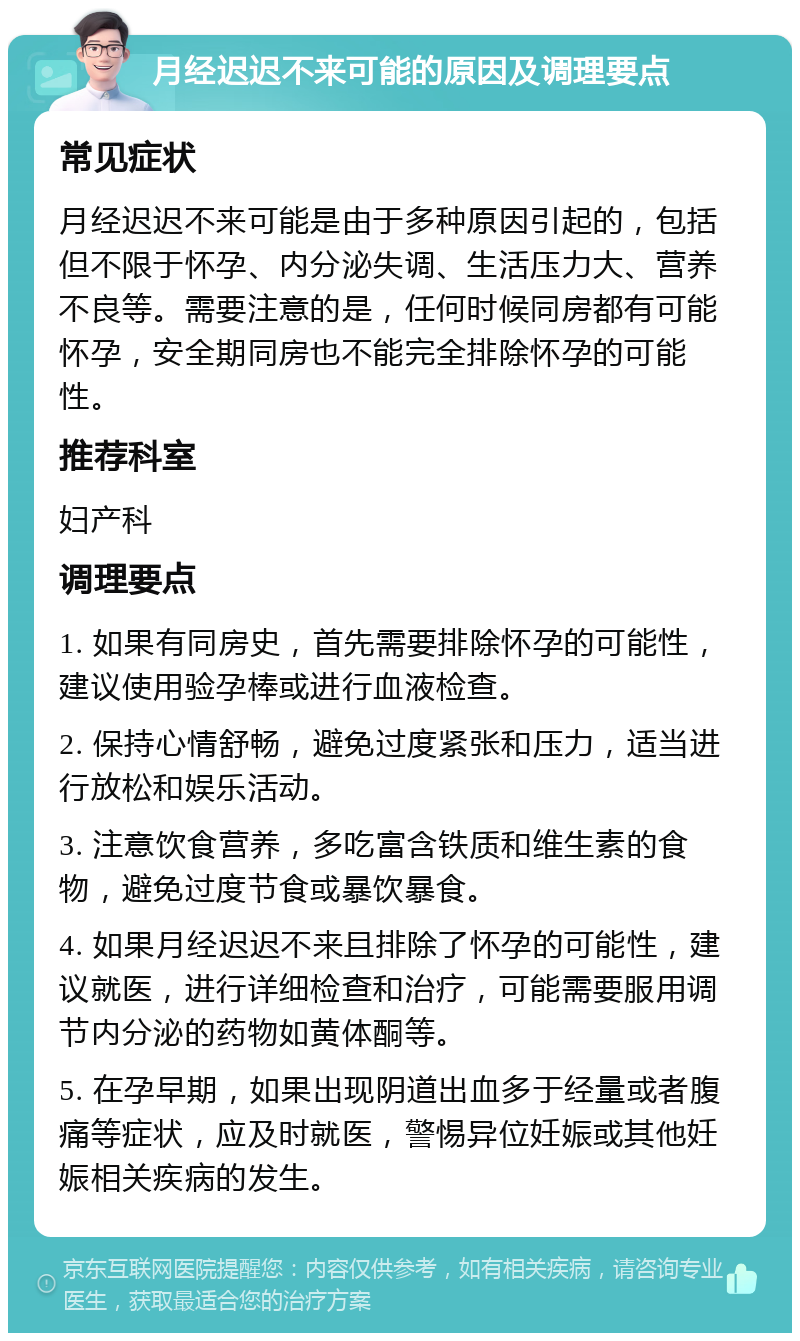 月经迟迟不来可能的原因及调理要点 常见症状 月经迟迟不来可能是由于多种原因引起的，包括但不限于怀孕、内分泌失调、生活压力大、营养不良等。需要注意的是，任何时候同房都有可能怀孕，安全期同房也不能完全排除怀孕的可能性。 推荐科室 妇产科 调理要点 1. 如果有同房史，首先需要排除怀孕的可能性，建议使用验孕棒或进行血液检查。 2. 保持心情舒畅，避免过度紧张和压力，适当进行放松和娱乐活动。 3. 注意饮食营养，多吃富含铁质和维生素的食物，避免过度节食或暴饮暴食。 4. 如果月经迟迟不来且排除了怀孕的可能性，建议就医，进行详细检查和治疗，可能需要服用调节内分泌的药物如黄体酮等。 5. 在孕早期，如果出现阴道出血多于经量或者腹痛等症状，应及时就医，警惕异位妊娠或其他妊娠相关疾病的发生。