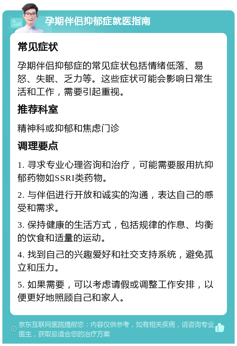 孕期伴侣抑郁症就医指南 常见症状 孕期伴侣抑郁症的常见症状包括情绪低落、易怒、失眠、乏力等。这些症状可能会影响日常生活和工作，需要引起重视。 推荐科室 精神科或抑郁和焦虑门诊 调理要点 1. 寻求专业心理咨询和治疗，可能需要服用抗抑郁药物如SSRI类药物。 2. 与伴侣进行开放和诚实的沟通，表达自己的感受和需求。 3. 保持健康的生活方式，包括规律的作息、均衡的饮食和适量的运动。 4. 找到自己的兴趣爱好和社交支持系统，避免孤立和压力。 5. 如果需要，可以考虑请假或调整工作安排，以便更好地照顾自己和家人。