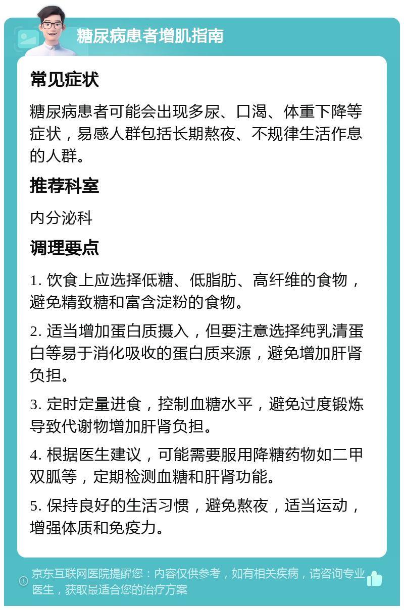 糖尿病患者增肌指南 常见症状 糖尿病患者可能会出现多尿、口渴、体重下降等症状，易感人群包括长期熬夜、不规律生活作息的人群。 推荐科室 内分泌科 调理要点 1. 饮食上应选择低糖、低脂肪、高纤维的食物，避免精致糖和富含淀粉的食物。 2. 适当增加蛋白质摄入，但要注意选择纯乳清蛋白等易于消化吸收的蛋白质来源，避免增加肝肾负担。 3. 定时定量进食，控制血糖水平，避免过度锻炼导致代谢物增加肝肾负担。 4. 根据医生建议，可能需要服用降糖药物如二甲双胍等，定期检测血糖和肝肾功能。 5. 保持良好的生活习惯，避免熬夜，适当运动，增强体质和免疫力。