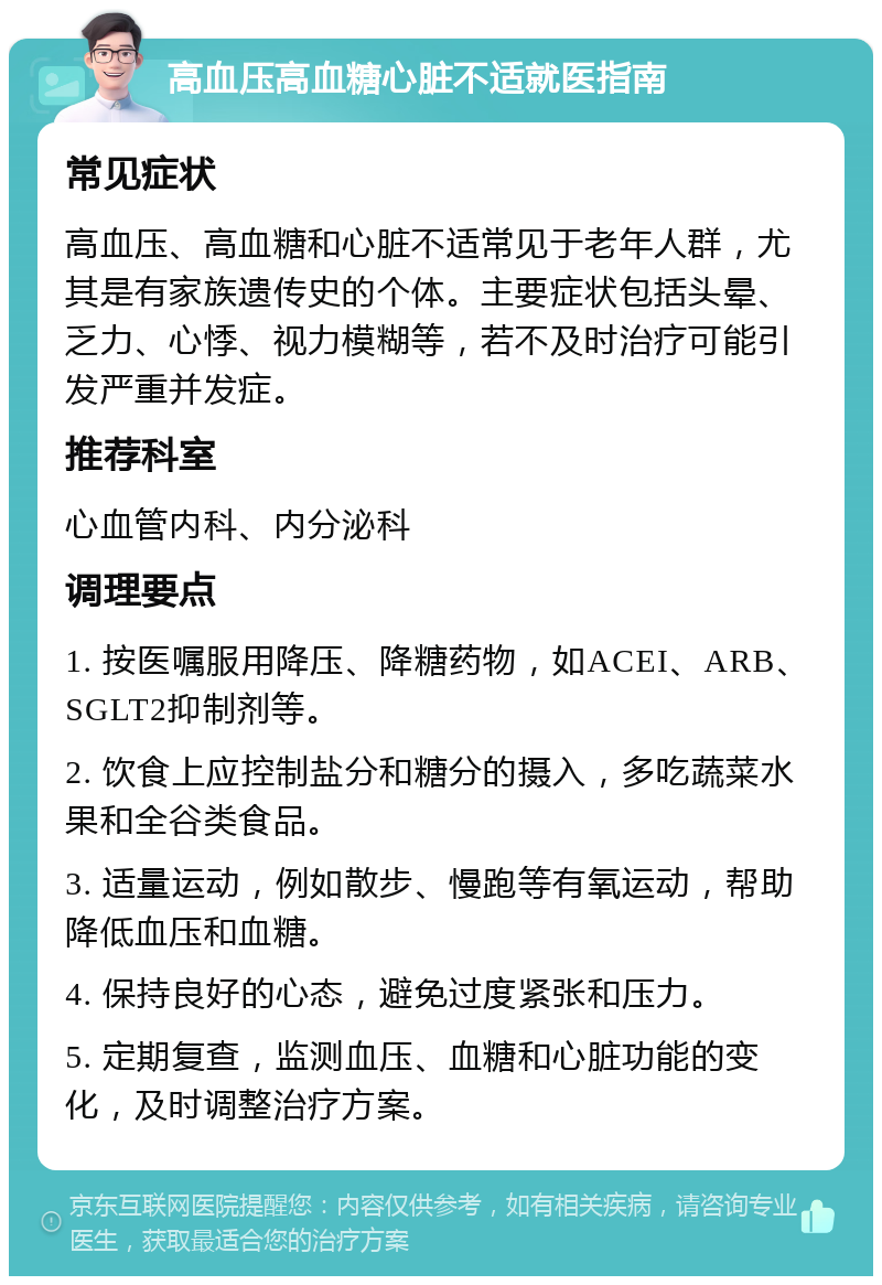 高血压高血糖心脏不适就医指南 常见症状 高血压、高血糖和心脏不适常见于老年人群，尤其是有家族遗传史的个体。主要症状包括头晕、乏力、心悸、视力模糊等，若不及时治疗可能引发严重并发症。 推荐科室 心血管内科、内分泌科 调理要点 1. 按医嘱服用降压、降糖药物，如ACEI、ARB、SGLT2抑制剂等。 2. 饮食上应控制盐分和糖分的摄入，多吃蔬菜水果和全谷类食品。 3. 适量运动，例如散步、慢跑等有氧运动，帮助降低血压和血糖。 4. 保持良好的心态，避免过度紧张和压力。 5. 定期复查，监测血压、血糖和心脏功能的变化，及时调整治疗方案。