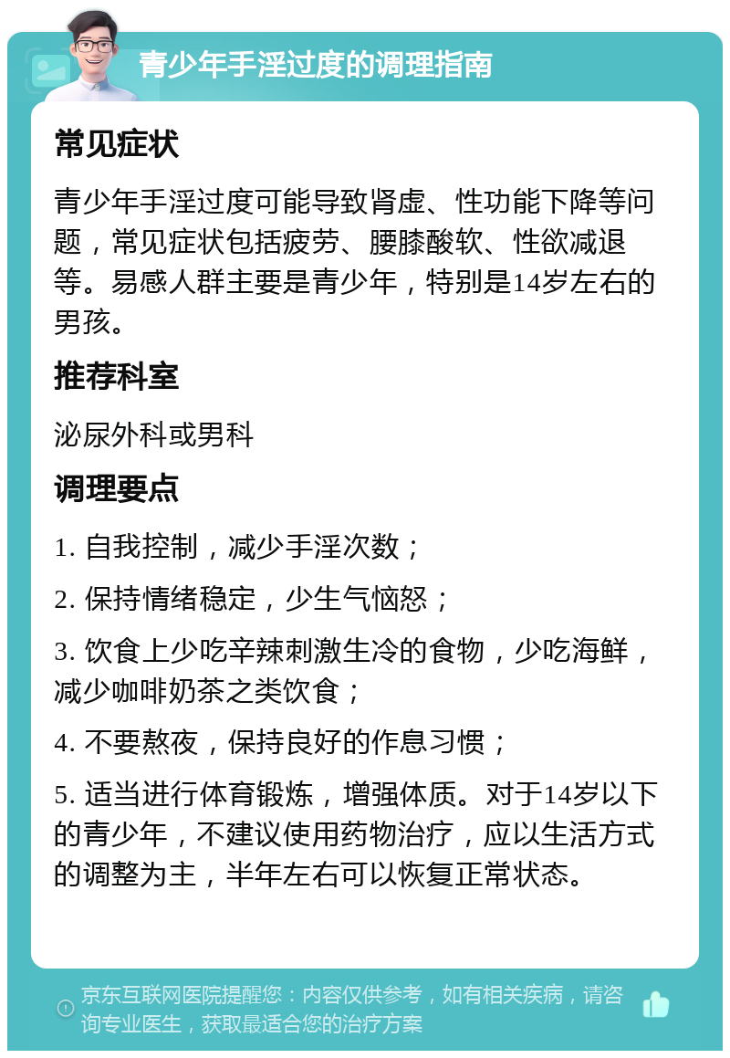 青少年手淫过度的调理指南 常见症状 青少年手淫过度可能导致肾虚、性功能下降等问题，常见症状包括疲劳、腰膝酸软、性欲减退等。易感人群主要是青少年，特别是14岁左右的男孩。 推荐科室 泌尿外科或男科 调理要点 1. 自我控制，减少手淫次数； 2. 保持情绪稳定，少生气恼怒； 3. 饮食上少吃辛辣刺激生冷的食物，少吃海鲜，减少咖啡奶茶之类饮食； 4. 不要熬夜，保持良好的作息习惯； 5. 适当进行体育锻炼，增强体质。对于14岁以下的青少年，不建议使用药物治疗，应以生活方式的调整为主，半年左右可以恢复正常状态。