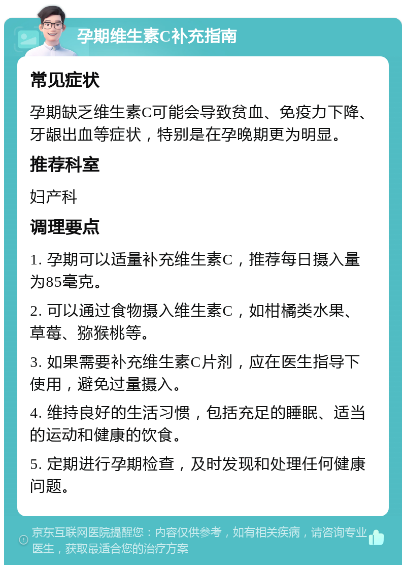 孕期维生素C补充指南 常见症状 孕期缺乏维生素C可能会导致贫血、免疫力下降、牙龈出血等症状，特别是在孕晚期更为明显。 推荐科室 妇产科 调理要点 1. 孕期可以适量补充维生素C，推荐每日摄入量为85毫克。 2. 可以通过食物摄入维生素C，如柑橘类水果、草莓、猕猴桃等。 3. 如果需要补充维生素C片剂，应在医生指导下使用，避免过量摄入。 4. 维持良好的生活习惯，包括充足的睡眠、适当的运动和健康的饮食。 5. 定期进行孕期检查，及时发现和处理任何健康问题。