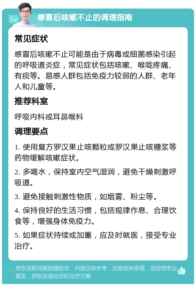 感冒后咳嗽不止的调理指南 常见症状 感冒后咳嗽不止可能是由于病毒或细菌感染引起的呼吸道炎症，常见症状包括咳嗽、喉咙疼痛、有痰等。易感人群包括免疫力较弱的人群、老年人和儿童等。 推荐科室 呼吸内科或耳鼻喉科 调理要点 1. 使用复方罗汉果止咳颗粒或罗汉果止咳糖浆等药物缓解咳嗽症状。 2. 多喝水，保持室内空气湿润，避免干燥刺激呼吸道。 3. 避免接触刺激性物质，如烟雾、粉尘等。 4. 保持良好的生活习惯，包括规律作息、合理饮食等，增强身体免疫力。 5. 如果症状持续或加重，应及时就医，接受专业治疗。