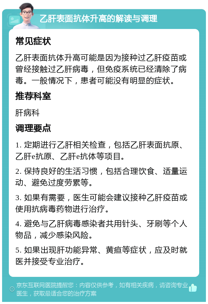 乙肝表面抗体升高的解读与调理 常见症状 乙肝表面抗体升高可能是因为接种过乙肝疫苗或曾经接触过乙肝病毒，但免疫系统已经清除了病毒。一般情况下，患者可能没有明显的症状。 推荐科室 肝病科 调理要点 1. 定期进行乙肝相关检查，包括乙肝表面抗原、乙肝e抗原、乙肝e抗体等项目。 2. 保持良好的生活习惯，包括合理饮食、适量运动、避免过度劳累等。 3. 如果有需要，医生可能会建议接种乙肝疫苗或使用抗病毒药物进行治疗。 4. 避免与乙肝病毒感染者共用针头、牙刷等个人物品，减少感染风险。 5. 如果出现肝功能异常、黄疸等症状，应及时就医并接受专业治疗。