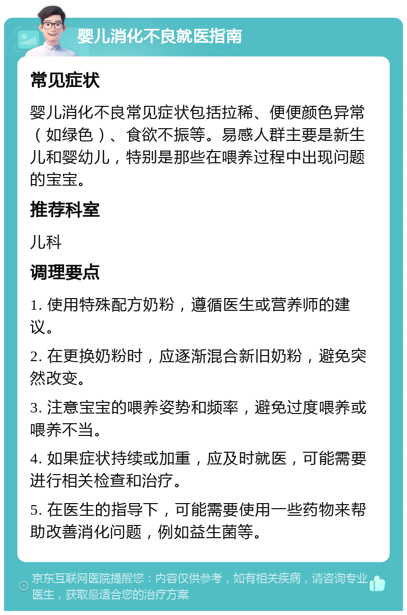 婴儿消化不良就医指南 常见症状 婴儿消化不良常见症状包括拉稀、便便颜色异常（如绿色）、食欲不振等。易感人群主要是新生儿和婴幼儿，特别是那些在喂养过程中出现问题的宝宝。 推荐科室 儿科 调理要点 1. 使用特殊配方奶粉，遵循医生或营养师的建议。 2. 在更换奶粉时，应逐渐混合新旧奶粉，避免突然改变。 3. 注意宝宝的喂养姿势和频率，避免过度喂养或喂养不当。 4. 如果症状持续或加重，应及时就医，可能需要进行相关检查和治疗。 5. 在医生的指导下，可能需要使用一些药物来帮助改善消化问题，例如益生菌等。