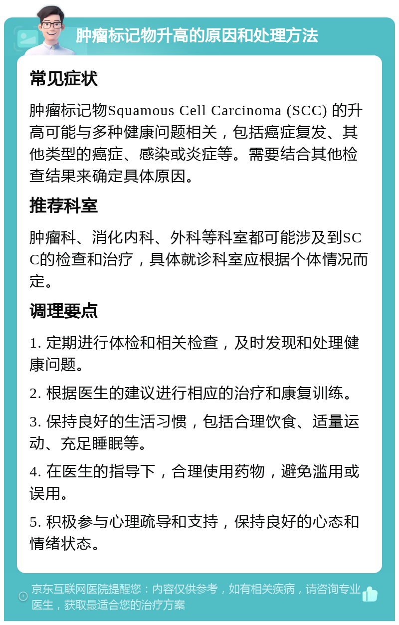 肿瘤标记物升高的原因和处理方法 常见症状 肿瘤标记物Squamous Cell Carcinoma (SCC) 的升高可能与多种健康问题相关，包括癌症复发、其他类型的癌症、感染或炎症等。需要结合其他检查结果来确定具体原因。 推荐科室 肿瘤科、消化内科、外科等科室都可能涉及到SCC的检查和治疗，具体就诊科室应根据个体情况而定。 调理要点 1. 定期进行体检和相关检查，及时发现和处理健康问题。 2. 根据医生的建议进行相应的治疗和康复训练。 3. 保持良好的生活习惯，包括合理饮食、适量运动、充足睡眠等。 4. 在医生的指导下，合理使用药物，避免滥用或误用。 5. 积极参与心理疏导和支持，保持良好的心态和情绪状态。