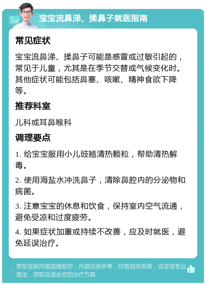 宝宝流鼻涕、揉鼻子就医指南 常见症状 宝宝流鼻涕、揉鼻子可能是感冒或过敏引起的，常见于儿童，尤其是在季节交替或气候变化时。其他症状可能包括鼻塞、咳嗽、精神食欲下降等。 推荐科室 儿科或耳鼻喉科 调理要点 1. 给宝宝服用小儿豉翘清热颗粒，帮助清热解毒。 2. 使用海盐水冲洗鼻子，清除鼻腔内的分泌物和病菌。 3. 注意宝宝的休息和饮食，保持室内空气流通，避免受凉和过度疲劳。 4. 如果症状加重或持续不改善，应及时就医，避免延误治疗。