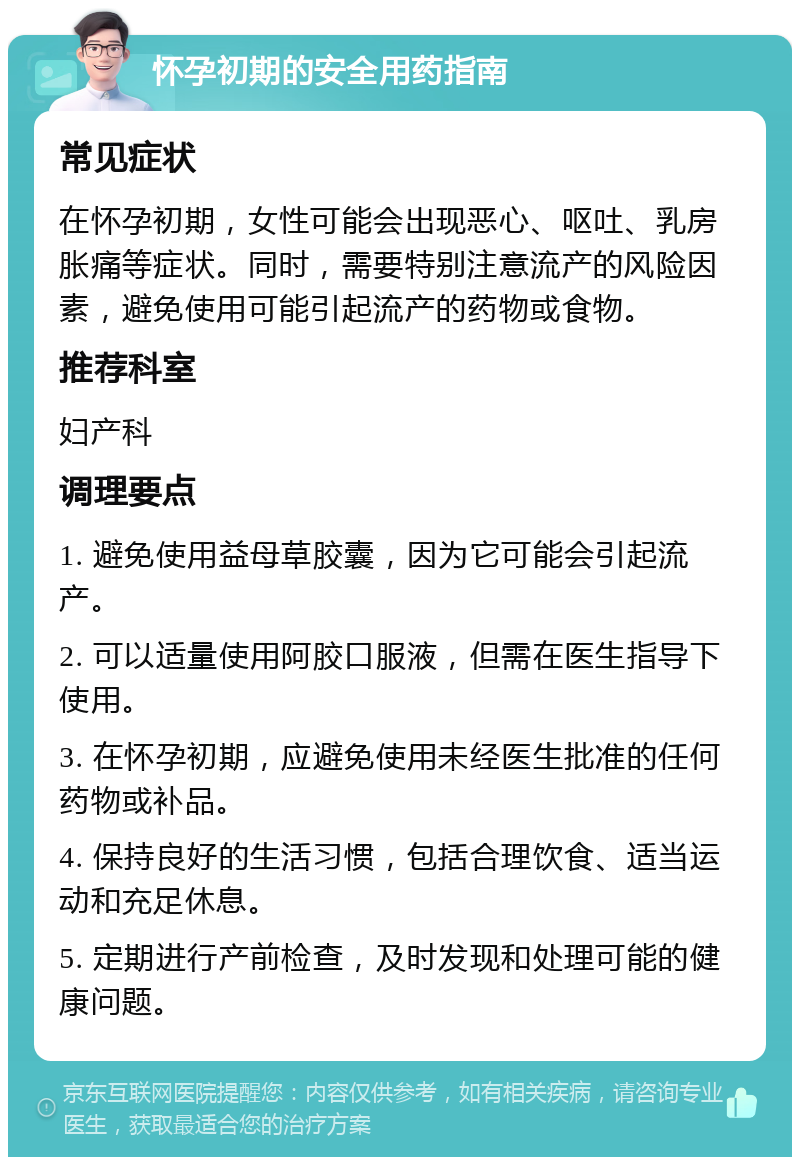 怀孕初期的安全用药指南 常见症状 在怀孕初期，女性可能会出现恶心、呕吐、乳房胀痛等症状。同时，需要特别注意流产的风险因素，避免使用可能引起流产的药物或食物。 推荐科室 妇产科 调理要点 1. 避免使用益母草胶囊，因为它可能会引起流产。 2. 可以适量使用阿胶口服液，但需在医生指导下使用。 3. 在怀孕初期，应避免使用未经医生批准的任何药物或补品。 4. 保持良好的生活习惯，包括合理饮食、适当运动和充足休息。 5. 定期进行产前检查，及时发现和处理可能的健康问题。